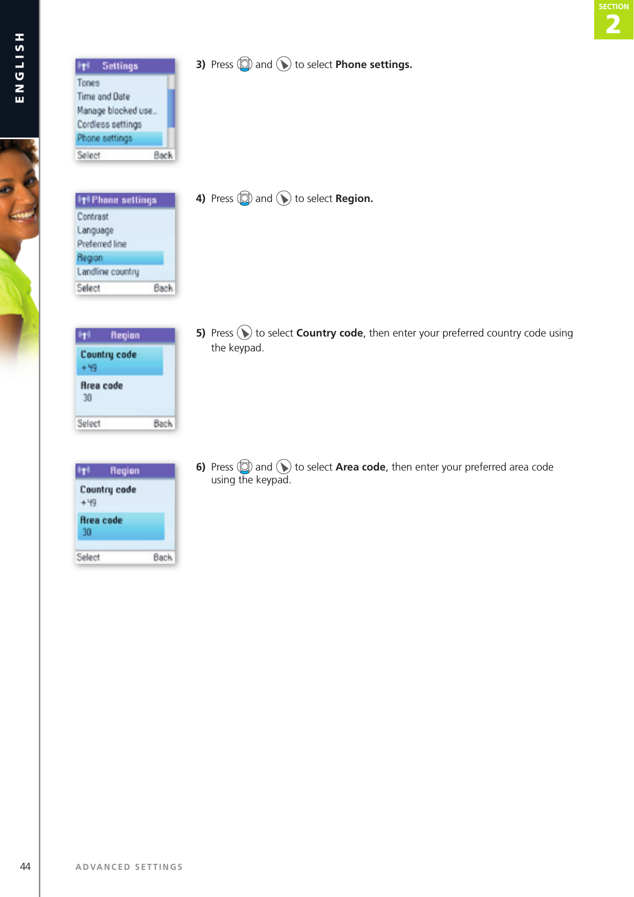 2SECTION44 ADVANCED SETTINGSenglishSECTION2SECTION3)  Press   and   to select Phone settings. 4)  Press   and   to select Region. 5)  Press   to select Country code, then enter your preferred country code using the keypad.6)  Press   and   to select Area code, then enter your preferred area code using the keypad.