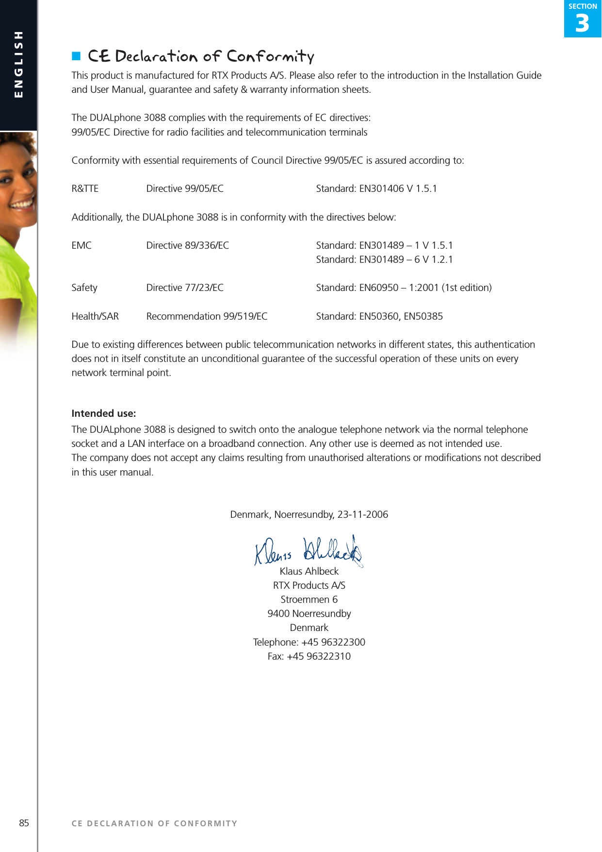 3SECTION85englishSECTION3SECTIONn  CE Declaration of ConformityThis product is manufactured for RTX Products A/S. Please also refer to the introduction in the Installation Guide and User Manual, guarantee and safety &amp; warranty information sheets.The DUALphone 3088 complies with the requirements of EC directives:99/05/EC Directive for radio facilities and telecommunication terminalsConformity with essential requirements of Council Directive 99/05/EC is assured according to:R&amp;TTE   Directive 99/05/EC   Standard: EN301406 V 1.5.1Additionally, the DUALphone 3088 is in conformity with the directives below:EMC   Directive 89/336/EC   Standard: EN301489 – 1 V 1.5.1    Standard: EN301489 – 6 V 1.2.1Safety   Directive 77/23/EC   Standard: EN60950 – 1:2001 (1st edition)Health/SAR   Recommendation 99/519/EC  Standard: EN50360, EN50385Due to existing differences between public telecommunication networks in different states, this authentication does not in itself constitute an unconditional guarantee of the successful operation of these units on every network terminal point.Intended use:The DUALphone 3088 is designed to switch onto the analogue telephone network via the normal telephone socket and a LAN interface on a broadband connection. Any other use is deemed as not intended use.The company does not accept any claims resulting from unauthorised alterations or modiﬁcations not described in this user manual.Denmark, Noerresundby, 23-11-2006Klaus AhlbeckRTX Products A/SStroemmen 69400 NoerresundbyDenmarkTelephone: +45 96322300Fax: +45 96322310CE DECLARATION OF CONFORMITY