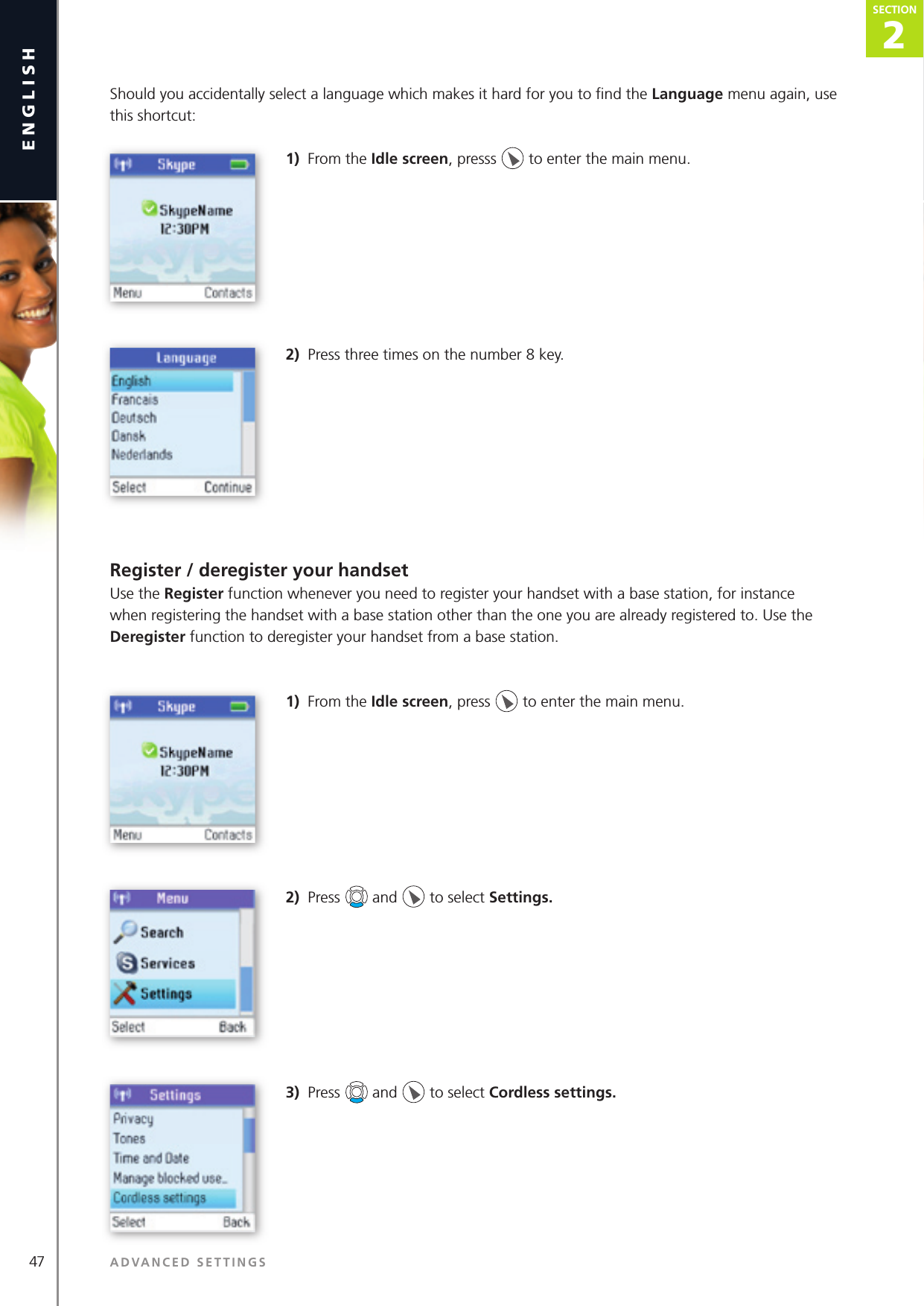 47 ADVANCED SETTINGSenglish2SECTIONSECTIONShould you accidentally select a language which makes it hard for you to ﬁ nd the Language menu again, use this shortcut:1)  From the Idle screen, presss   to enter the main menu. 2)  Press three times on the number 8 key.Register / deregister your handsetUse the Register function whenever you need to register your handset with a base station, for instance when registering the handset with a base station other than the one you are already registered to. Use the Deregister function to deregister your handset from a base station.1)  From the Idle screen, press   to enter the main menu. 2)  Press   and   to select Settings.3)  Press   and   to select Cordless settings. 