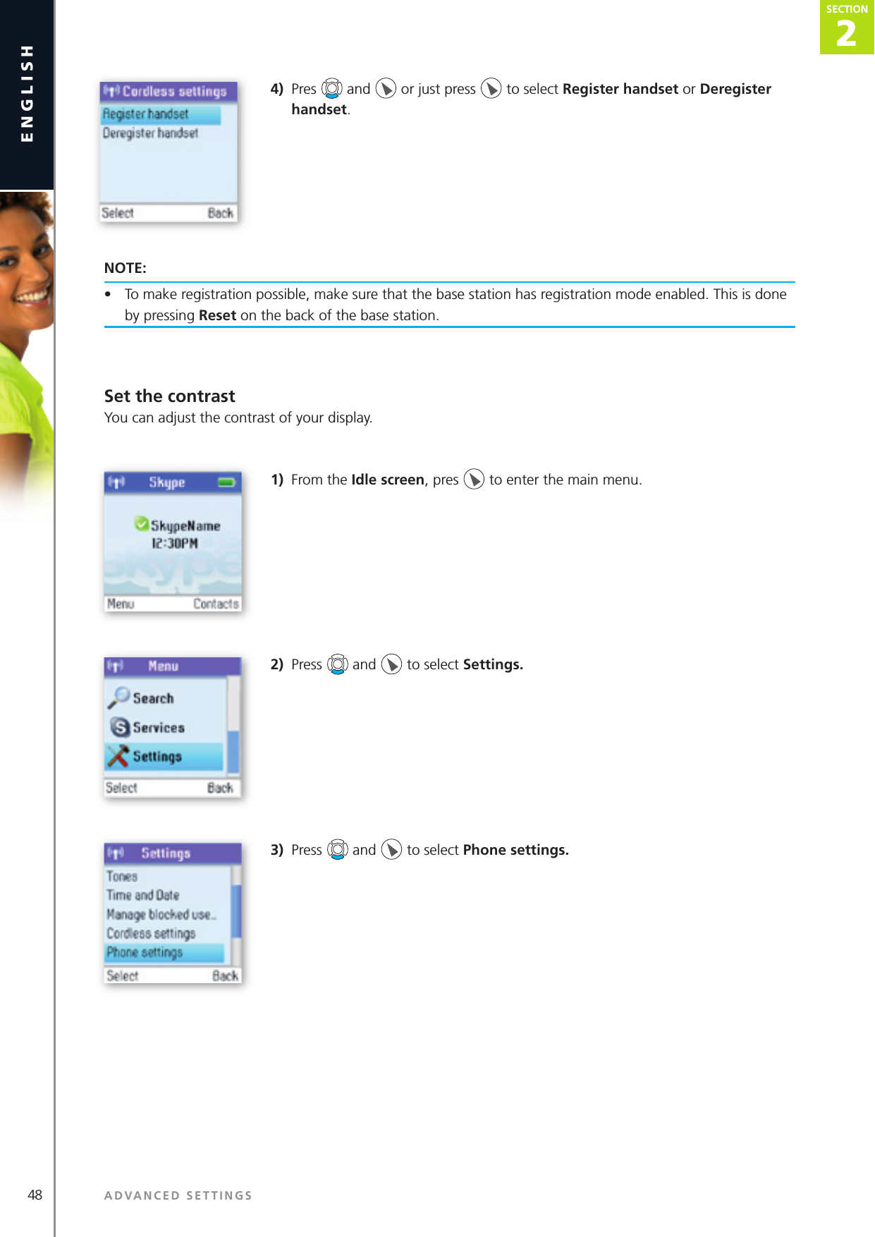 2SECTION48 ADVANCED SETTINGSenglishSECTION2SECTION4)  Pres   and   or just press   to select Register handset or Deregister handset. NOTE:•  To make registration possible, make sure that the base station has registration mode enabled. This is done by pressing Reset on the back of the base station.Set the contrastYou can adjust the contrast of your display. 1)  From the Idle screen, pres   to enter the main menu. 2)  Press   and   to select Settings. 3)  Press   and   to select Phone settings. 