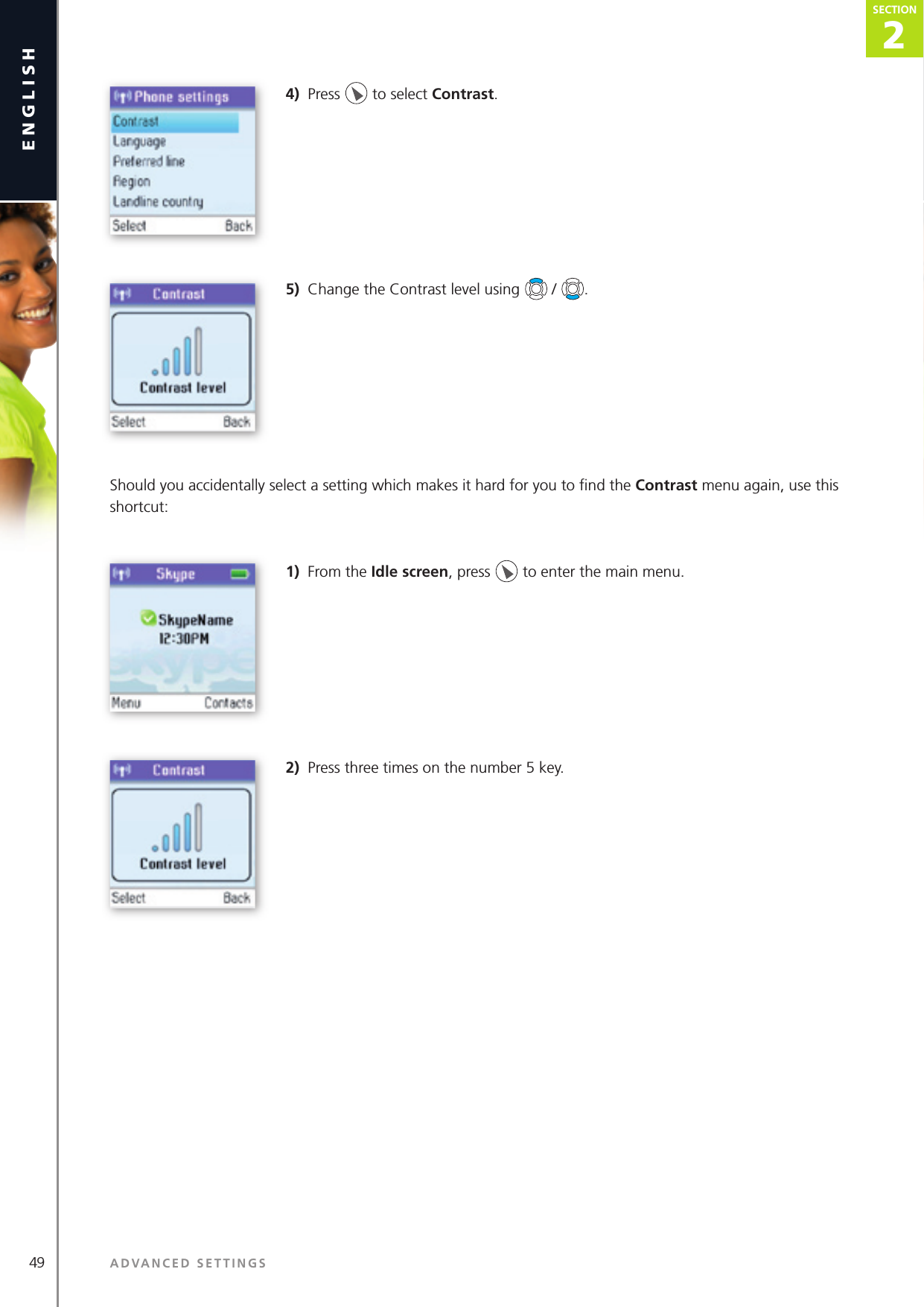 49 ADVANCED SETTINGSenglish2SECTIONSECTION4)  Press   to select Contrast. 5)  Change the Contrast level using   /  . Should you accidentally select a setting which makes it hard for you to ﬁ nd the Contrast menu again, use this shortcut:1)  From the Idle screen, press   to enter the main menu. 2)  Press three times on the number 5 key.