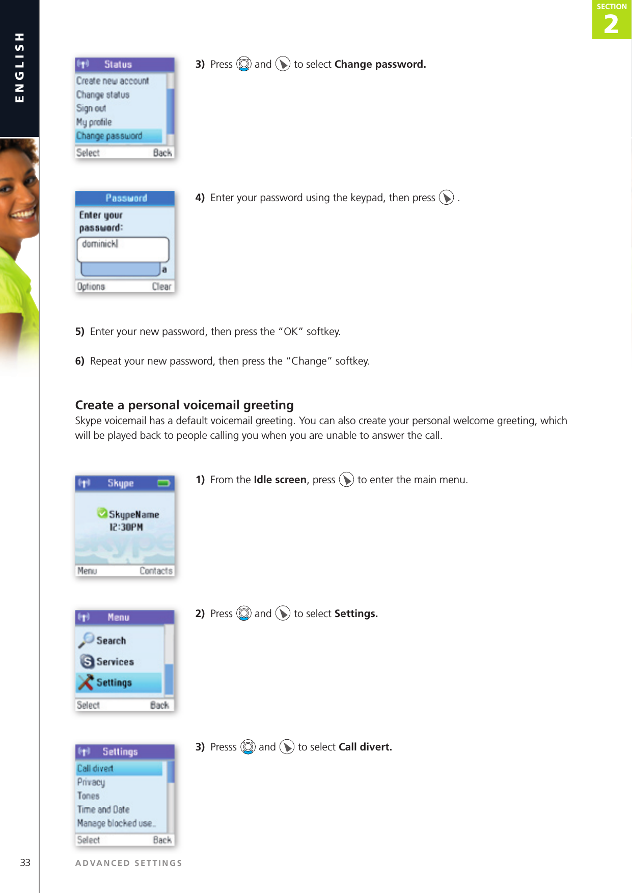 33 ADVANCED SETTINGSenglish2SECTIONSECTION3)  Press   and   to select Change password. 4)  Enter your password using the keypad, then press   .5)  Enter your new password, then press the “OK” softkey.6)  Repeat your new password, then press the “Change” softkey.Create a personal voicemail greetingSkype voicemail has a default voicemail greeting. You can also create your personal welcome greeting, which will be played back to people calling you when you are unable to answer the call.1)  From the Idle screen, press   to enter the main menu. 2)  Press   and   to select Settings. 3)  Presss   and   to select Call divert.