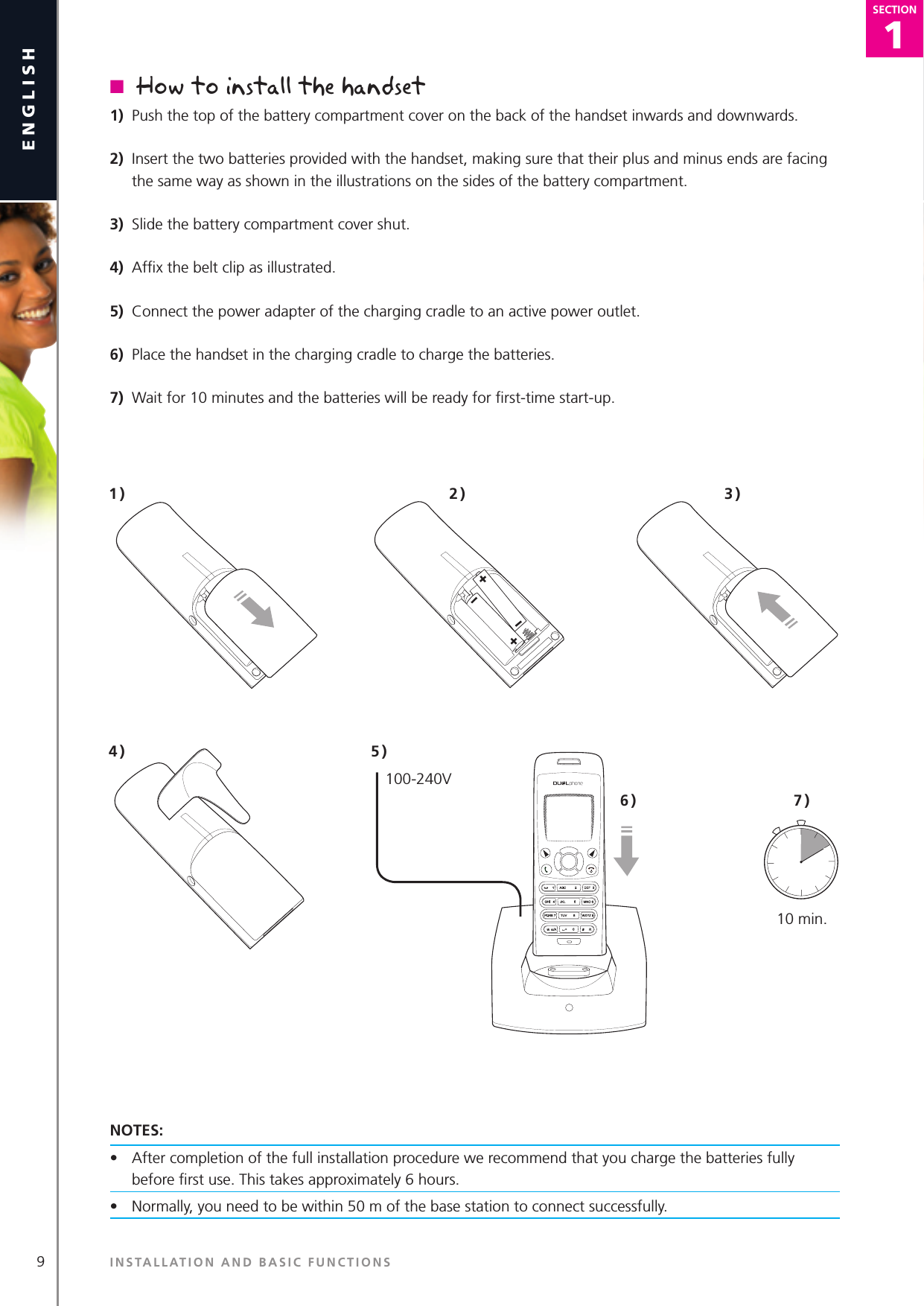 9english1SECTIONSECTIONn  How to install the handset1)  Push the top of the battery compartment cover on the back of the handset inwards and downwards.2)  Insert the two batteries provided with the handset, making sure that their plus and minus ends are facing the same way as shown in the illustrations on the sides of the battery compartment.3)  Slide the battery compartment cover shut.4)  Afﬁx the belt clip as illustrated.5)  Connect the power adapter of the charging cradle to an active power outlet.6)  Place the handset in the charging cradle to charge the batteries.7)  Wait for 10 minutes and the batteries will be ready for ﬁrst-time start-up. NOTES:•  After completion of the full installation procedure we recommend that you charge the batteries fully before ﬁrst use. This takes approximately 6 hours.    •  Normally, you need to be within 50 m of the base station to connect successfully. 1 )100-240V2 ) 3 )4 ) 5 )6 ) 7 )10 min.INSTALLATION AND BASIC FUNCTIONS