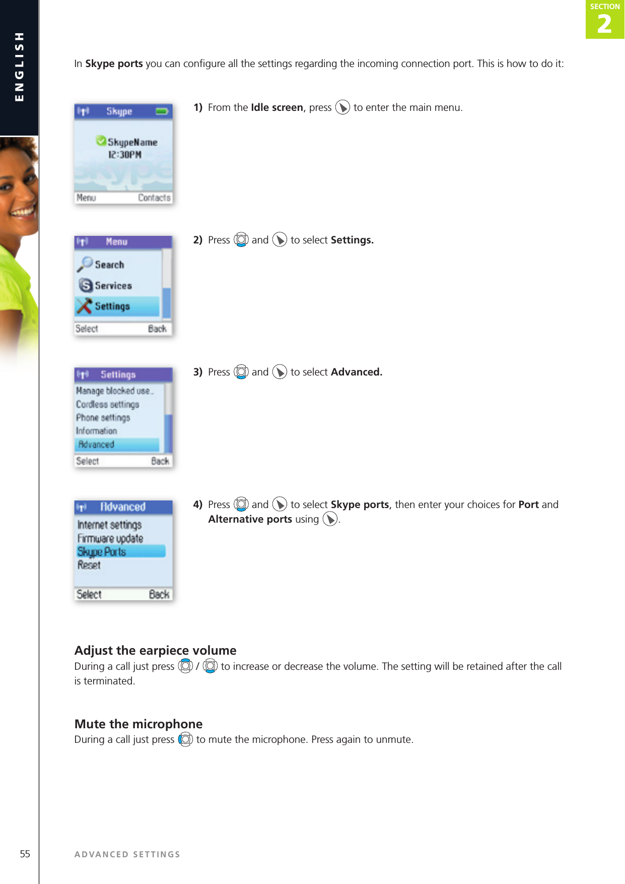 2SECTION55 ADVANCED SETTINGSenglishSECTION2SECTIONIn Skype ports you can conﬁ gure all the settings regarding the incoming connection port. This is how to do it: 1)  From the Idle screen, press   to enter the main menu. 2)  Press   and   to select Settings. 3)  Press   and   to select Advanced.4)  Press   and   to select Skype ports, then enter your choices for Port and Alternative ports using  .Adjust the earpiece volumeDuring a call just press   /   to increase or decrease the volume. The setting will be retained after the call is terminated.Mute the microphoneDuring a call just press   to mute the microphone. Press again to unmute.