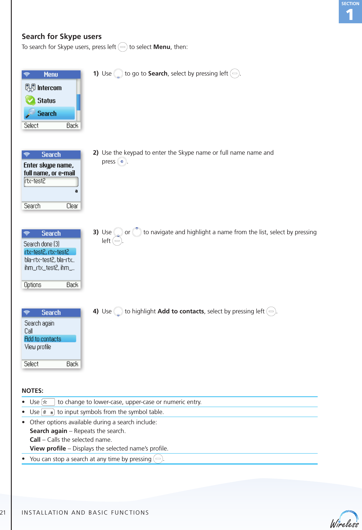 21english1SectionSearch for Skype usersTo search for Skype users, press left   to select Menu, then: 1) Use   to go to Search, select by pressing left  .2)  Use the keypad to enter the Skype name or full name name and  press  .3) Use   or   to navigate and highlight a name from the list, select by pressing left  . 4) Use   to highlight Add to contacts, select by pressing left  .NOTES:• Use  to change to lower-case, upper-case or numeric entry.• Use   to input symbols from the symbol table.• Otheroptionsavailableduringasearchinclude:   Search again – Repeats the search.   Call – Calls the selected name.   View proﬁle – Displays the selected name’s proﬁle.• You can stop a search at any time by pressing  .INSTALLATION AND BASIC FUNCTIONS