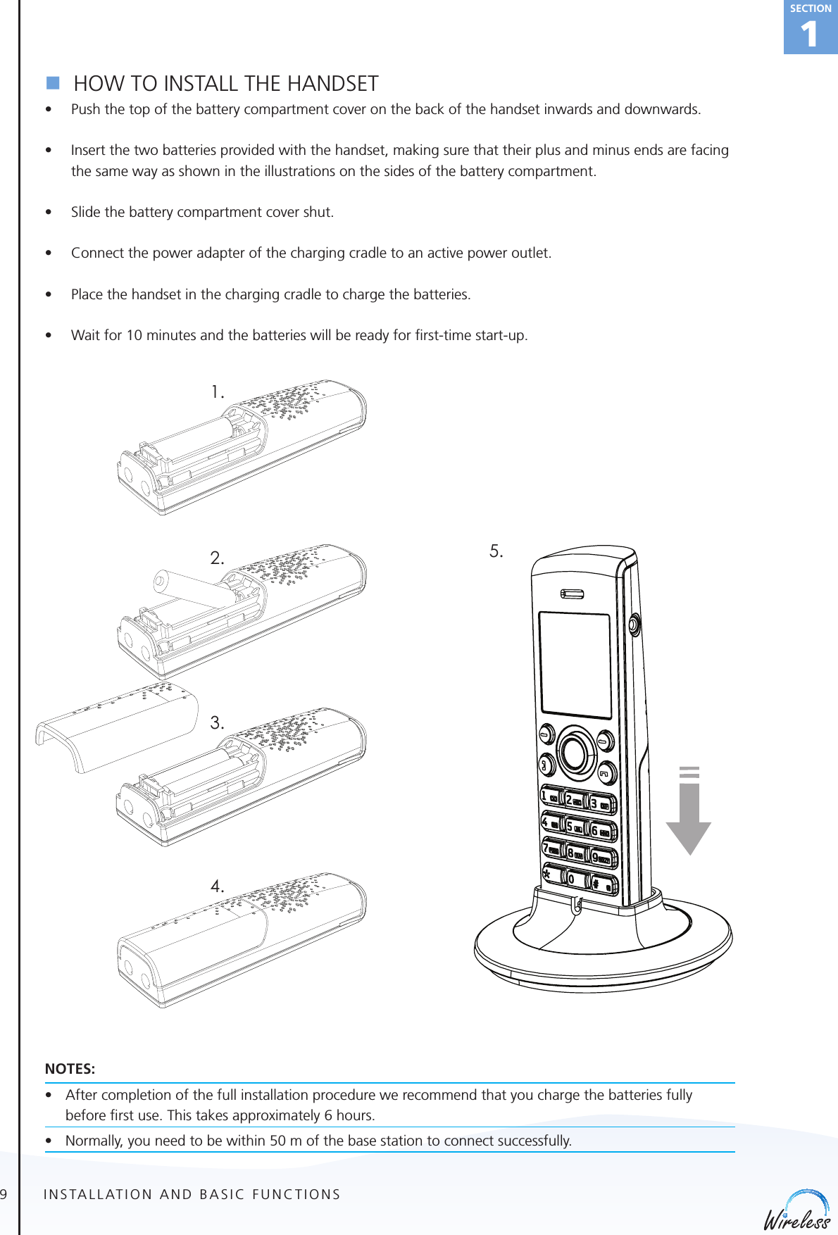 9english1Sectionn  HOW TO INSTALL THE HANDSET• Push the top of the battery compartment cover on the back of the handset inwards and downwards.• Insert the two batteries provided with the handset, making sure that their plus and minus ends are facing the same way as shown in the illustrations on the sides of the battery compartment.• Slide the battery compartment cover shut.• Connect the power adapter of the charging cradle to an active power outlet.• Place the handset in the charging cradle to charge the batteries.• Wait for 10 minutes and the batteries will be ready for ﬁrst-time start-up. NOTES:• Aftercompletionofthefullinstallationprocedurewerecommendthatyouchargethebatteriesfullybefor e ﬁrst use. This takes approximately 6 hours.    • Normally,youneedtobewithin50mofthebasestationtoconnectsuccessfully.INSTALLATION AND BASIC FUNCTIONS1.2.3.4.5.