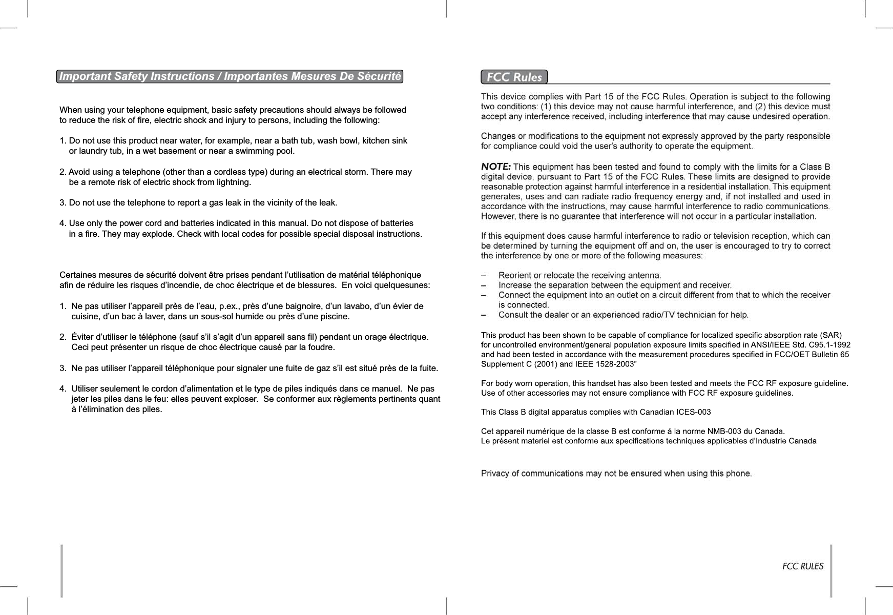 Important Safety Instructions / Importantes Mesures De SécuritéWhen using your telephone equipment, basic safety precautions should always be followed to reduce the risk of fire, electric shock and injury to persons, including the following:1. Do not use this product near water, for example, near a bath tub, wash bowl, kitchen sink     or laundry tub, in a wet basement or near a swimming pool.2. Avoid using a telephone (other than a cordless type) during an electrical storm. There may     be a remote risk of electric shock from lightning.3. Do not use the telephone to report a gas leak in the vicinity of the leak.4. Use only the power cord and batteries indicated in this manual. Do not dispose of batteries     in a fire. They may explode. Check with local codes for possible special disposal instructions.Certaines mesures de sécurité doivent être prises pendant l’utilisation de matérial téléphonique afin de réduire les risques d’incendie, de choc électrique et de blessures.  En voici quelquesunes:1.  Ne pas utiliser l’appareil près de l’eau, p.ex., près d’une baignoire, d’un lavabo, d’un évier de      cuisine, d’un bac à laver, dans un sous-sol humide ou près d’une piscine.2.  Éviter d’utiliser le téléphone (sauf s’il s’agit d’un appareil sans fil) pendant un orage électrique.     Ceci peut présenter un risque de choc électrique causé par la foudre.3.  Ne pas utiliser l’appareil téléphonique pour signaler une fuite de gaz s’il est situé près de la fuite.4. Utiliser seulement le cordon d’alimentation et le type de piles indiqués dans ce manuel.  Ne pas     jeter les piles dans le feu: elles peuvent exploser.  Se conformer aux règlements pertinents quant      à l’élimination des piles.