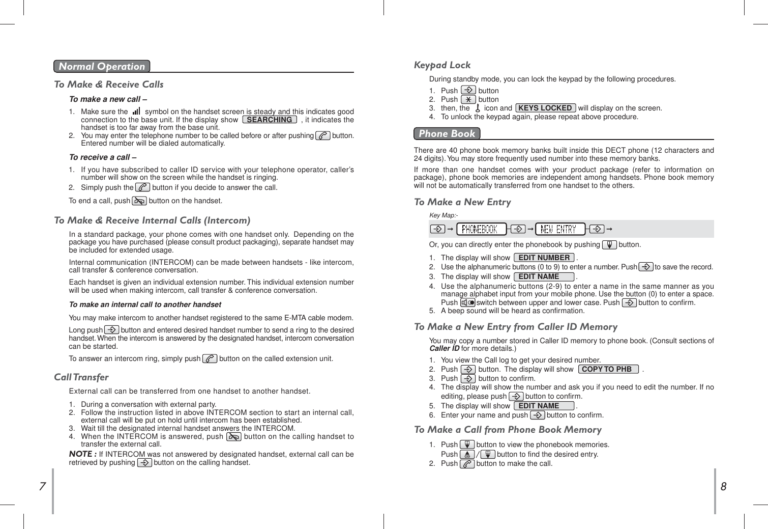 To Make &amp; Receive CallsTo make a new call –1.   Make sure the        symbol on the handset screen is steady and this indicates good   connection to the base unit. If the display show    SEARCHING , it indicates thehandset is too far away from the base unit.2.   You may enter the telephone number to be called before or after pushing         button.   Entered number will be dialed automatically.Normal Operation To receive a call –1.   If you have subscribed to caller ID service with your telephone operator, caller’s   number will show on the screen while the handset is ringing.2.   Simply push the         button if you decide to answer the call.To end a call, push         button on the handset.87To Make &amp; Receive Internal Calls (Intercom)In a standard package, your phone comes with one handset only.  Depending on the  package you have purchased (please consult product packaging), separate handset may  be included for extended usage.Internal communication (INTERCOM) can be made between handsets - like intercom,  call transfer &amp; conference conversation.Each handset is given an individual extension number. This individual extension number  will be used when making intercom, call transfer &amp; conference conversation. To make an internal call to another handsetYou may make intercom to another handset registered to the same E-MTA cable modem.Long push    button and entered desired handset number to send a ring to the desired  handset. When the intercom is answered by the designated handset, intercom conversation  can be started.To answer an intercom ring, simply push         button on the called extension unit.Call TransferExternal call can be transferred from one handset to another handset.1.   During a conversation with external party.2.   Follow the instruction listed in above INTERCOM section to start an internal call,   external call will be put on hold until intercom has been established.3.   Wait till the designated internal handset answers the INTERCOM. 4.   When the INTERCOM is answered, push         button on the calling handset to   transfer the external call.NOTE : If INTERCOM was not answered by designated handset, external call can be  retrieved by pushing   button on the calling handset.Keypad LockDuring standby mode, you can lock the keypad by the following procedures. 1.   Push          button2.   Push          button3.   then, the       icon and KEYS LOCKED   will display on the screen.4.   To unlock the keypad again, please repeat above procedure.There are 40 phone book memory banks built inside this DECT phone (12 characters and 24 digits). You may store frequently used number into these memory banks.If more than one handset comes with your product package (refer to information on package), phone book memories are independent among handsets. Phone book memory will not be automatically transferred from one handset to the others.Phone BookTo Make a New Entry 1.   The display will show    EDIT NUMBER   .2.   Use the alphanumeric buttons (0 to 9) to enter a number. Push         to save the record. 3.   The display will show    EDIT NAME        .4.   Use the alphanumeric buttons (2-9) to enter a name in the same manner as you   manage alphabet input from your mobile phone. Use the button (0) to enter a space.   Push         switch between upper and lower case. Push         button to confirm.5.   A beep sound will be heard as confirmation.To Make a New Entry from Caller ID MemoryYou may copy a number stored in Caller ID memory to phone book. (Consult sections of  Caller ID for more details.)To Make a Call from Phone Book MemoryKey Map:- Or, you can directly enter the phonebook by pushing         button. 1.   You view the Call log to get your desired number.2.   Push          button.  The display will show    COPY TO PHB     .3.   Push          button to confirm.4.   The display will show the number and ask you if you need to edit the number. If no   editing, please push         button to confirm.5.   The display will show    EDIT NAME        .6.   Enter your name and push         button to confirm. 1.   Push         button to view the phonebook memories.Push                   button to find the desired entry.2.   Push         button to make the call.