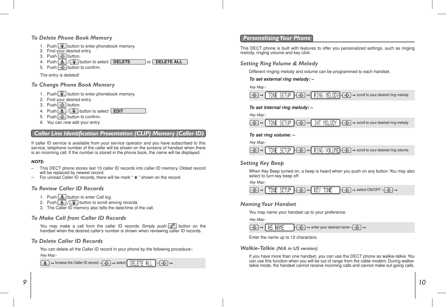 109To Delete Phone Book MemoryIf caller ID service is available from your service operator and you have subscribed to thisservice, telephone number of the caller will be shown on the screens of handset when thereis an incoming call. If the number is stored in the phone book, the name will be displayed.Caller Line Identification Presentation (CLIP) Memory (Caller ID)NOTE:– This DECT phone stores last 10 caller ID records into caller ID memory. Oldest recordwill be replaced by newest record.– For unread Caller ID records, there will be mark “     ” shown on the record.To Review Caller ID RecordsTo Make Call from Caller ID RecordsYou  may  make  a  call  from  the  caller  ID  records.  Simply  push          button  on  thehandset when the desired caller’s number is shown when reviewing caller ID records.This DECT phone is built with features to offer you personalized settings, such as ringingmelody, ringing volume and key click.Personalizing Your  PhoneSetting Ring Volume &amp; MelodyDifferent ringing melody and volume can be programmed to each handset.To set external ring melody: –To set internal ring melody: –Setting Key BeepWhen Key Beep turned on, a beep is heard when you push on any button. You may alsoselect to turn key beep off.Key Map:-Key Map:-Key Map:-1.  Push         button to enter phonebook memory.2. Find your desired entry.3.  Push         button.4.  Push                   button to select    DELETE or DELETE ALL     .5. Push         button to confirm.The entry is deleted!To Change Phone Book Memory1.  Push         button to enter phonebook memory.2.  Find your desired entry.3.  Push         button.4.  Push                   button to select    EDIT          .5.  Push         button to confirm.6.  You can now edit your entry.1.  Push         button to enter Call log.2. Push                   button to scroll among records.3.  The Caller ID memory also tells the date/time of the call.scroll to your desired ring melodyscroll to your desired ring melodyTo set ring volume: –Key Map:-scroll to your desired ring volumeselect ON/OFFTo Delete Caller ID RecordsYou can delete all the Caller ID record in your phone by the following procedure:-Key Map:-browse the Caller ID record selectNaming Your  HandsetYou may name your handset up to your preference.Key Map:-Walkie-Talkie (N/A in US version)If you have more than one handset, you can use the DECT phone as walkie-talkie. Youcan use this function when you will be out of range from the cable modem. During walkie-talkie mode, the handset cannot receive incoming calls and cannot make out-going calls.enter your desired nameEnter the name up to 12 characters.