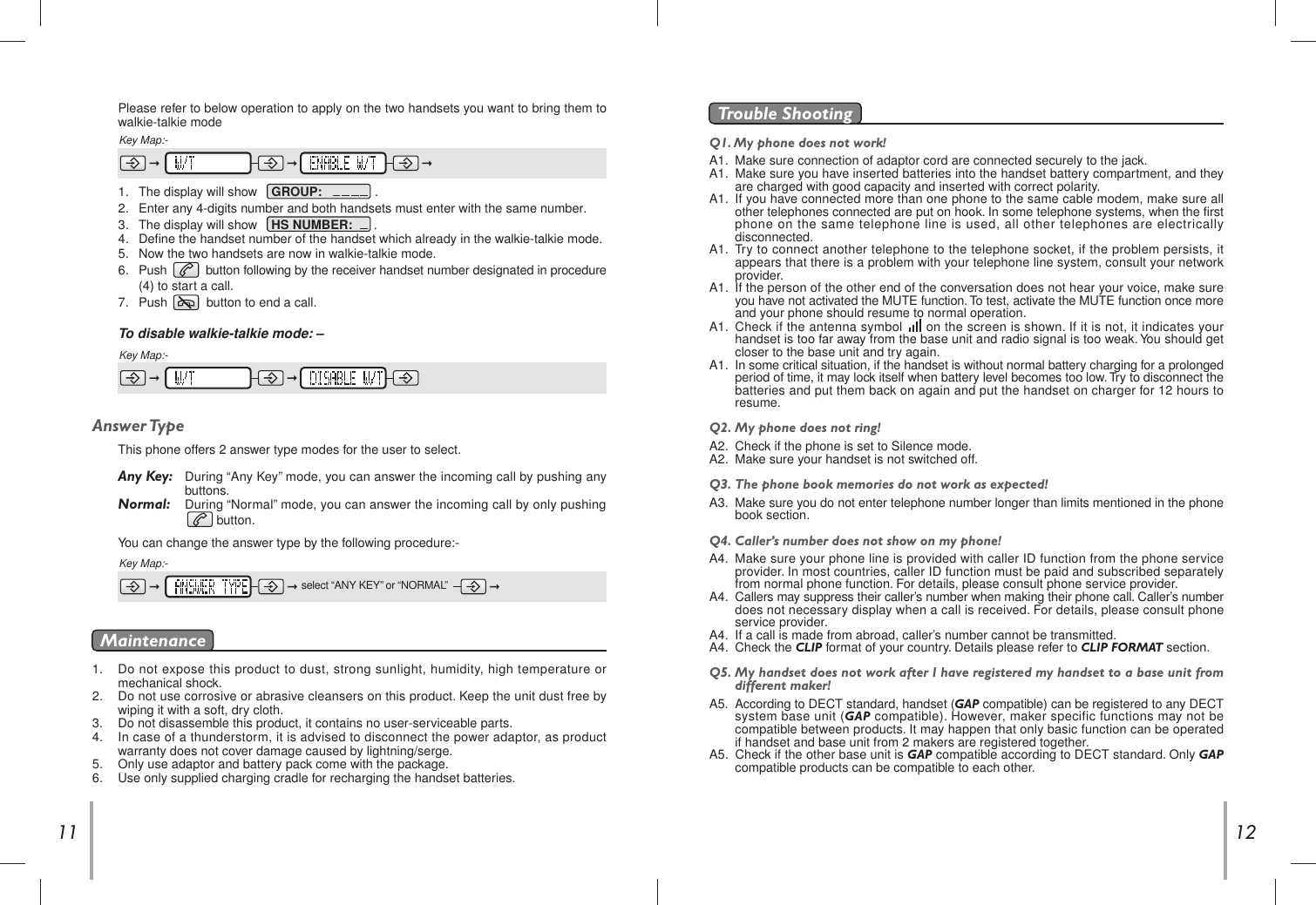 12111.   Do not expose this product to dust, strong sunlight, humidity, high temperature or  mechanical shock.2.   Do not use corrosive or abrasive cleansers on this product. Keep the unit dust free by  wiping it with a soft, dry cloth.3.   Do not disassemble this product, it contains no user-serviceable parts.4.   In case of a thunderstorm, it is advised to disconnect the power adaptor, as product  warranty does not cover damage caused by lightning/serge.5.   Only use adaptor and battery pack come with the package.6. Use only supplied charging cradle for recharging the handset batteries.MaintenanceQ1. My phone does not work!A1.  Make sure connection of adaptor cord are connected securely to the jack.A1. Make sure you have inserted batteries into the handset battery compartment, and they  are charged with good capacity and inserted with correct polarity.A1. If you have connected more than one phone to the same cable modem, make sure all  other telephones connected are put on hook. In some telephone systems, when the first  phone on the same telephone line is used, all other telephones are electrically  disconnected.A1. Try to connect another telephone to the telephone socket, if the problem persists, it  appears that there is a problem with your telephone line system, consult your network  provider.A1. If the person of the other end of the conversation does not hear your voice, make sure  you have not activated the MUTE function. To test, activate the MUTE function once more  and your phone should resume to normal operation.A1. Check if the antenna symbol      on the screen is shown. If it is not, it indicates your  handset is too far away from the base unit and radio signal is too weak. You should get  closer to the base unit and try again.A1. In some critical situation, if the handset is without normal battery charging for a prolonged  period of time, it may lock itself when battery level becomes too low. Try to disconnect the  batteries and put them back on again and put the handset on charger for 12 hours to  resume.Q2.  My phone does not ring!A2.  Check if the phone is set to Silence mode.A2.  Make sure your handset is not switched off. Q3.  The phone book memories do not work as expected!A3.  Make sure you do not enter telephone number longer than limits mentioned in the phone  book section.Q4.  Caller’s number does not show on my phone!A4.  Make sure your phone line is provided with caller ID function from the phone service  provider. In most countries, caller ID function must be paid and subscribed separately  from normal phone function. For details, please consult phone service provider.A4.  Callers may suppress their caller’s number when making their phone call. Caller’s number  does not necessary display when a call is received. For details, please consult phone service provider.A4.  If a call is made from abroad, caller’s number cannot be transmitted.A4.  Check the CLIP format of your country. Details please refer to CLIP FORMAT section.Q5.  My handset does not work after I have registered my handset to a base unit from  different maker!A5.  According to DECT standard, handset (GAP compatible) can be registered to any DECT  system base unit (GAP compatible). However, maker specific functions may not be  compatible between products. It may happen that only basic function can be operated  if handset and base unit from 2 makers are registered together.A5.  Check if the other base unit is GAP compatible according to DECT standard. Only GAPcompatible products can be compatible to each other.Trouble Shooting 1.   The display will show    GROUP:               .2.   Enter any 4-digits number and both handsets must enter with the same number.3.   The display will show    HS NUMBER:      .4.   Define the handset number of the handset which already in the walkie-talkie mode.5.   Now the two handsets are now in walkie-talkie mode.6.   Push           button following by the receiver handset number designated in procedure   (4) to start a call.7. Push           button to end a call. To disable walkie-talkie mode: –Key Map:- Please refer to below operation to apply on the two handsets you want to bring them to  walkie-talkie modeKey Map:-Answer TypeThis phone offers 2 answer type modes for the user to select.Any Key:  During “Any Key” mode, you can answer the incoming call by pushing any   buttons.Normal: During “Normal” mode, you can answer the incoming call by only pushing         button.You can change the answer type by the following procedure:-Key Map:-select “ANY KEY” or “NORMAL”