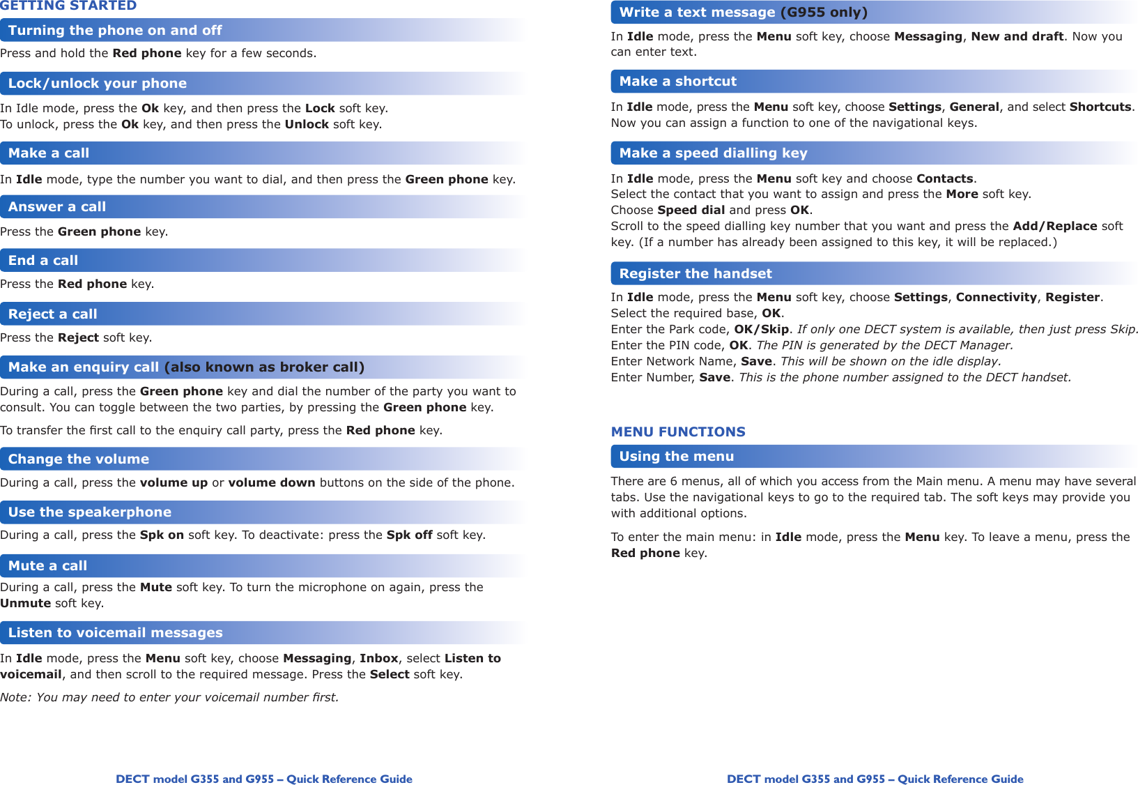 DECT model G355 and G955 – Quick Reference Guide DECT model G355 and G955 – Quick Reference GuidePress and hold the Red phone key for a few seconds.In Idle mode, press the Ok key, and then press the Lock soft key.To unlock, press the Ok key, and then press the Unlock soft key.In Idle mode, type the number you want to dial, and then press the Green phone key.Press the Green phone key. Press the Red phone key.Press the Reject soft key.  During a call, press the Green phone key and dial the number of the party you want to consult. You can toggle between the two parties, by pressing the Green phone key.Totransfertherstcalltotheenquirycallparty,presstheRed phone key.During a call, press the volume up or volume down buttons on the side of the phone.During a call, press the Spk on soft key. To deactivate: press the Spk off soft key.During a call, press the Mute soft key. To turn the microphone on again, press the Unmute soft key. In Idle mode, press the Menu soft key, choose Messaging, Inbox, select Listen to voicemail, and then scroll to the required message. Press the Select soft key.Note: You may need to enter your voicemail number rst.Turning the phone on and offGETTING STARTEDLock/unlock your phoneMake a callAnswer a callEnd a callReject a callMake an enquiry call (also known as broker call)Change the volumeUse the speakerphoneMute a callListen to voicemail messagesIn Idle mode, press the Menu soft key, choose Messaging, New and draft. Now you can enter text. In Idle mode, press the Menu soft key, choose Settings, General, and select Shortcuts. Now you can assign a function to one of the navigational keys. In Idle mode, press the Menu soft key and choose Contacts. Select the contact that you want to assign and press the More soft key.Choose Speed dial and press OK.Scroll to the speed dialling key number that you want and press the Add/Replace soft key. (If a number has already been assigned to this key, it will be replaced.) In Idle mode, press the Menu soft key, choose Settings, Connectivity, Register.Select the required base, OK.Enter the Park code, OK/Skip. If only one DECT system is available, then just press Skip.Enter the PIN code, OK. The PIN is generated by the DECT Manager.Enter Network Name, Save. This will be shown on the idle display.Enter Number, Save. This is the phone number assigned to the DECT handset.MENU FUNCTIONSThere are 6 menus, all of which you access from the Main menu. A menu may have several tabs. Use the navigational keys to go to the required tab. The soft keys may provide you with additional options.To enter the main menu: in Idle mode, press the Menu key. To leave a menu, press the Red phone key.Write a text message (G955 only)Make a shortcutMake a speed dialling keyRegister the handsetUsing the menu