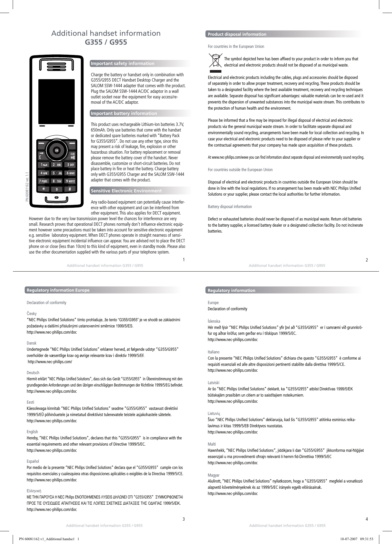 Additional handset information G355 / G955Additional handset information G355 / G955Additional handset information G355 / G955Additional handset information G355 / G955Important safety informationCharge the battery or handset only in combination with G355/G955 DECT Handset Desktop Charger and the SALOM SSW-1444 adapter that comes with the product.Plug the SALOM SSW-1444 AC/DC adaptor in a wall outlet socket near the equipment for easy access/re-moval of the AC/DC adaptor.Important battery informationThis product uses rechargeable Lithium-Ion batteries 3.7V, 650mAh. Only use batteries that come with the handset or dedicated spare batteries marked with “Battery Pack for G355/G955”. Do not use any other type, since this may present a risk of leakage, ﬁre, explosion or other hazardous situation. For battery replacement or removal please remove the battery cover of the handset. Never disassemble, customize or short-circuit batteries. Do not place battery in ﬁre or heat the battery. Charge battery only with G355/G955 Charger and the SALOM SSW-1444 adapter that comes with the product. Sensitive Electronic EnvironmentAny radio-based equipment can potentially cause interfer-ence with other equipment and can be interfered from other equipment. This also applies for DECT equipment. However due to the very low transmission power level the chances for interference are very small. Research proves that operational DECT phones normally don’t inﬂuence electronic equip-ment however some precautions must be taken into account for sensitive electronic equipment e.g. sensitive  laboratory equipment. When DECT phones operate in straight nearness of sensi-tive electronic equipment incidental inﬂuence can appear. You are advised not to place the DECT phone on or close (less than 10cm) to this kind of equipment, even in standby mode. Please also use the other documentation supplied with the various parts of your telephone system.MenulistAdditional handset information G355 / G955Product disposal information                      For countries in the European UnionThe symbol depicted here has been afﬁxed to your product in order to inform you that electrical and electronic products should not be disposed of as municipal waste. Electrical and electronic products including the cables, plugs and accessories should be disposed of separately in order to allow proper treatment, recovery and recycling. These products should be taken to a designated facility where the best available treatment, recovery and recycling techniques are available. Separate disposal has signiﬁcant advantages: valuable materials can be re-used and it prevents the dispersion of unwanted substances into the municipal waste stream. This contributes to the protection of human health and the environment.Please be informed that a ﬁne may be imposed for illegal disposal of electrical and electronic products via the general municipal waste stream. In order to facilitate separate disposal and environmentally sound recycling, arrangements have been made for local collection and recycling. In case your electrical and electronic products need to be disposed of please refer to your supplier or the contractual agreements that your company has made upon acquisition of these products. At www.nec-philips.com/weee you can ﬁnd information about separate disposal and environmentally sound recycling. For countries outside the European UnionDisposal of electrical and electronic products in countries outside the European Union should be done in line with the local regulations. If no arrangement has been made with NEC Philips Uniﬁed Solutions or your supplier, please contact the local authorities for further information.Battery disposal informationDefect or exhausted batteries should never be disposed of as municipal waste. Return old batteries to the battery supplier, a licensed battery dealer or a designated collection facility. Do not incinerate batteries.Regulatory information EuropeDeclaration of conformityČesky  “NEC Philips Uniﬁed Solutions” tímto prohlašuje, že tento “G355/G955” je ve shodě se základními požadavky a dalšími příslušnými ustanoveními směrnice 1999/5/ES.http://www.nec-philips.com/docDanskUndertegnede “NEC Philips Uniﬁed Solutions” erklærer herved, at følgende udstyr “G355/G955”  overholder de væsentlige krav og øvrige relevante krav i direktiv 1999/5/EF. http://www.nec-philips.com/docDeutschHiermit erklärt “NEC Philips Uniﬁed Solutions”, dass sich das Gerät “G355/G955”  in Übereinstimmung mit den grundlegenden Anforderungen und den übrigen einschlägigen Bestimmungen der Richtlinie 1999/5/EG beﬁndet.http://www.nec-philips.com/docEestiKäesolevaga kinnitab “NEC Philips Uniﬁed Solutions” seadme “G355/G955”  vastavust direktiivi 1999/5/EÜ põhinõuetele ja nimetatud direktiivist tulenevatele teistele asjakohastele sätetele.http://www.nec-philips.com/doc EnglishHereby, “NEC Philips Uniﬁed Solutions”, declares that this “G355/G955”  is in compliance with the essential requirements and other relevant provisions of Directive 1999/5/EC.http://www.nec-philips.com/docEspañolPor medio de la presente “NEC Philips Uniﬁed Solutions” declara que el “G355/G955”  cumple con los requisitos esenciales y cualesquiera otras disposiciones aplicables o exigibles de la Directiva 1999/5/CE.http://www.nec-philips.com/docΕλληνικήΜΕ ΤΗΝ ΠΑΡΟΥΣΑ Η NEC Philips ΕΝΟΠΟΙΗΜΕΝΕS ΛΥSΕΙS ΔΗΛΩΝΕΙ ΟΤΙ “G355/G955”  ΣΥΜΜΟΡΦΩΝΕΤΑΙ ΠΡΟΣ ΤΙΣ ΟΥΣΙΩΔΕΙΣ ΑΠΑΙΤΗΣΕΙΣ ΚΑΙ ΤΙΣ ΛΟΙΠΕΣ ΣΧΕΤΙΚΕΣ ΔΙΑΤΑΞΕΙΣ ΤΗΣ ΟΔΗΓΙΑΣ 1999/5/ΕΚ.http://www.nec-philips.com/docRegulatory informationEuropeDeclaration of conformityÍslenskaHér með lýsir “NEC Philips Uniﬁed Solutions” yﬁr því að “G355/G955”  er í samræmi við grunnkrö-fur og aðrar kröfur, sem gerðar eru í tilskipun 1999/5/EC.http://www.nec-philips.com/docItalianoCon la presente “NEC Philips Uniﬁed Solutions” dichiara che questo “G355/G955”  è conforme ai requisiti essenziali ed alle altre disposizioni pertinenti stabilite dalla direttiva 1999/5/CE.http://www.nec-philips.com/docLatviskiAr šo “NEC Philips Uniﬁed Solutions” deklarē, ka “G355/G955” atbilst Direktīvas 1999/5/EK būtiskajām prasībām un citiem ar to saistītajiem noteikumiem.http://www.nec-philips.com/docLietuviųŠiuo “NEC Philips Uniﬁed Solutions” deklaruoja, kad šis “G355/G955” atitinka esminius reika-lavimus ir kitas 1999/5/EB Direktyvos nuostatas.http://www.nec-philips.com/docMaltiHawnhekk, “NEC Philips Uniﬁed Solutions”, jiddikjara li dan “G355/G955”  jikkonforma mal-ħtiġijiet essenzjali u ma provvedimenti oħrajn relevanti li hemm d-Dirrettiva 1999/5/EChttp://www.nec-philips.com/docMagyarAlulírott, “NEC Philips Uniﬁed Solutions” nyilatkozom, hogy a “G355/G955”  megfelel a vonatkozó alapvetõ követelményeknek és az 1999/5/EC irányelv egyéb elõírásainak.http://www.nec-philips.com/doc1324PN 60081162 ver. 1.1PN 60081162.v1_Additional handse1   1 18-07-2007   09:31:53