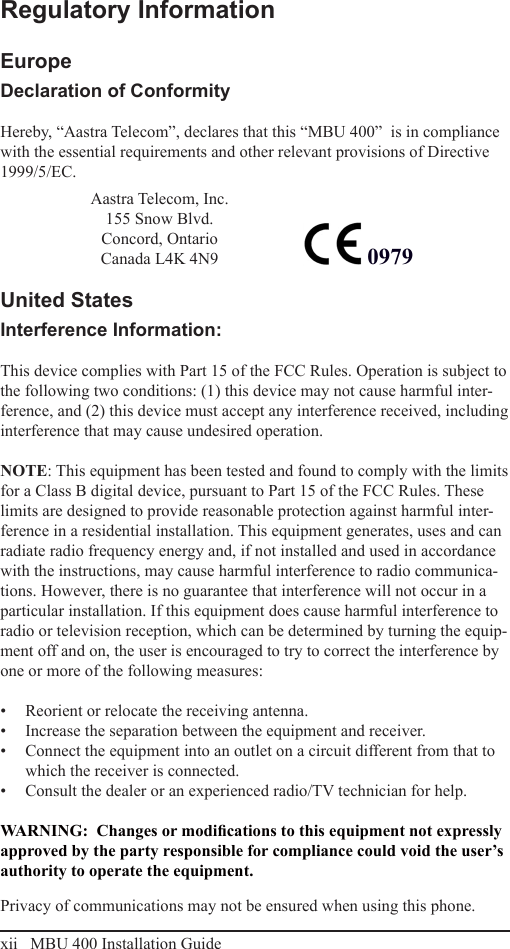 xii   MBU 400 Installation GuideRegulatory InformationEuropeDeclaration of ConformityHereby, “Aastra Telecom”, declares that this “MBU 400”  is in compliance with the essential requirements and other relevant provisions of Directive 1999/5/EC.                                                                                                                                                                                             United StatesInterference Information:This device complies with Part 15 of the FCC Rules. Operation is subject to the following two conditions: (1) this device may not cause harmful inter-ference, and (2) this device must accept any interference received, including interference that may cause undesired operation.NOTE: This equipment has been tested and found to comply with the limits for a Class B digital device, pursuant to Part 15 of the FCC Rules. These limits are designed to provide reasonable protection against harmful inter-ference in a residential installation. This equipment generates, uses and can radiate radio frequency energy and, if not installed and used in accordance with the instructions, may cause harmful interference to radio communica-tions. However, there is no guarantee that interference will not occur in a particular installation. If this equipment does cause harmful interference to radio or television reception, which can be determined by turning the equip-ment off and on, the user is encouraged to try to correct the interference by one or more of the following measures:Reorient or relocate the receiving antenna.• Increase the separation between the equipment and receiver.• Connect the equipment into an outlet on a circuit different from that to • which the receiver is connected.Consult the dealer or an experienced radio/TV technician for help.• WARNING:  Changes or modications to this equipment not expressly approved by the party responsible for compliance could void the user’s authority to operate the equipment.Privacy of communications may not be ensured when using this phone.Regulatory Information0979Aastra Telecom, Inc.155 Snow Blvd.Concord, OntarioCanada L4K 4N9  