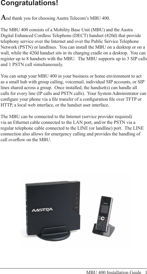 MBU 400 Installation Guide   1Congratulations!And thank you for choosing Aastra Telecom’s MBU 400.The MBU 400 consists of a Mobility Base Unit (MBU) and the Aastra Digital Enhanced Cordless Telephone (DECT) handset (420d) that provide telephony service over the Internet and over the Public Service Telephone Network (PSTN) or landlines.  You can install the MBU on a desktop or on a wall, while the 420d handset sits in its charging cradle on a desktop.  You can register up to 8 handsets with the MBU.  The MBU supports up to 3 SIP calls and 1 PSTN call simultaneously.You can setup your MBU 400 in your business or home environment to act as a small hub with group calling, voicemail, individual SIP accounts, or SIP lines shared across a group.  Once installed, the handset(s) can handle all calls for every line (IP calls and PSTN calls).  Your System Administrator can congure your phone via a le transfer of a conguration le over TFTP or HTTP, a local web interface, or the handset user interface.The MBU can be connected to the Internet (service provider required) via an Ethernet cable connected to the LAN port, and/or the PSTN via a regular telephone cable connected to the LINE (or landline) port.  The LINE connection also allows for emergency calling and provides the handling of call overow on the MBU.Congratulations!
