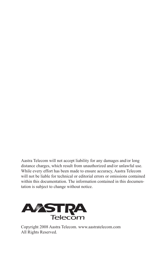 Aastra Telecom will not accept liability for any damages and/or long distance charges, which result from unauthorized and/or unlawful use. While every effort has been made to ensure accuracy, Aastra Telecom will not be liable for technical or editorial errors or omissions contained within this documentation. The information contained in this documen-tation is subject to change without notice.Copyright 2008 Aastra Telecom. www.aastratelecom.comAll Rights Reserved.