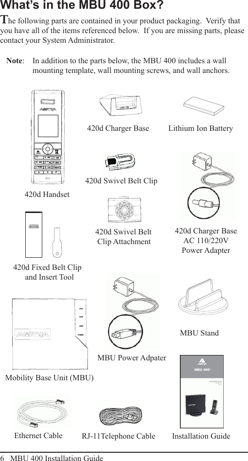 6   MBU 400 Installation GuideWhat’s in the MBU 400 Box?What’s in the MBU 400 Box?The following parts are contained in your product packaging.  Verify that you have all of the items referenced below.  If you are missing parts, please contact your System Administrator.Note:   In addition to the parts below, the MBU 400 includes a wall mounting template, wall mounting screws, and wall anchors.420d Handset420d Fixed Belt Clip and Insert ToolMBU StandRJ-11Telephone Cable420d Charger BaseEthernet Cable Installation GuideMobility Base Unit (MBU)420d Charger Base  AC 110/220V Power Adapter420d Swivel Belt Clip420d Swivel Belt Clip AttachmentMBU Power AdpaterLithium Ion BatteryPOWERI-NETVOIPCALLRCLR12   ABC 3   DEF5      JKL8   TUV04   GHI 6  MNO7 PQRS 9 WXYZ*#