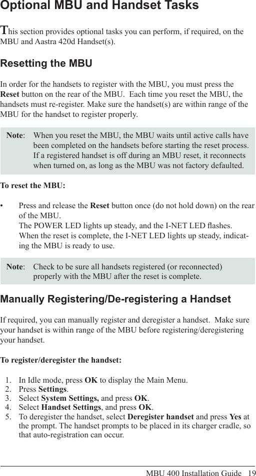 MBU 400 Installation Guide   19Optional MBU and Handset TasksThis section provides optional tasks you can perform, if required, on the MBU and Aastra 420d Handset(s).Resetting the MBUIn order for the handsets to register with the MBU, you must press the Reset button on the rear of the MBU.  Each time you reset the MBU, the handsets must re-register. Make sure the handset(s) are within range of the MBU for the handset to register properly.Note:   When you reset the MBU, the MBU waits until active calls have been completed on the handsets before starting the reset process. If a registered handset is off during an MBU reset, it reconnects when turned on, as long as the MBU was not factory defaulted.To reset the MBU:Press and release the •  Reset button once (do not hold down) on the rear of the MBU. The POWER LED lights up steady, and the I-NET LED ashes.  When the reset is complete, the I-NET LED lights up steady, indicat-ing the MBU is ready to use. Note:  Check to be sure all handsets registered (or reconnected) properly with the MBU after the reset is complete.Manually Registering/De-registering a HandsetIf required, you can manually register and deregister a handset.  Make sure your handset is within range of the MBU before registering/deregistering your handset.To register/deregister the handset:1.  In Idle mode, press OK to display the Main Menu.2.  Press Settings.3.  Select System Settings, and press OK.4.  Select Handset Settings, and press OK.5.  To deregister the handset, select Deregister handset and press Yes at the prompt. The handset prompts to be placed in its charger cradle, so that auto-registration can occur.Optional  MBU and Handset Tasks