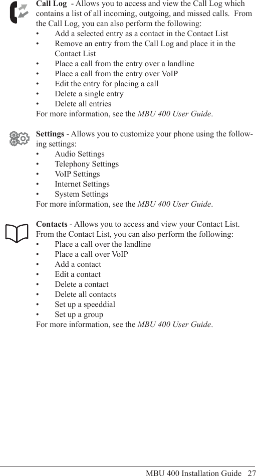 MBU 400 Installation Guide   27Using the MBU 400Call Log  - Allows you to access and view the Call Log which contains a list of all incoming, outgoing, and missed calls.  From the Call Log, you can also perform the following:Add a selected entry as a contact in the Contact List• Remove an entry from the Call Log and place it in the • Contact ListPlace a call from the entry over a landline• Place a call from the entry over VoIP• Edit the entry for placing a call• Delete a single entry• Delete all entries• For more information, see the MBU 400 User Guide.Settings - Allows you to customize your phone using the follow-ing settings:Audio Settings• Telephony Settings• VoIP Settings• Internet Settings• System Settings• For more information, see the MBU 400 User Guide.Contacts - Allows you to access and view your Contact List.    From the Contact List, you can also perform the following:Place a call over the landline• Place a call over VoIP• Add a contact• Edit a contact• Delete a contact• Delete all contacts• Set up a speeddial• Set up a group• For more information, see the MBU 400 User Guide.