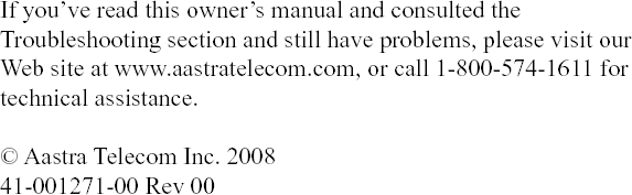 If you’ve read this owner’s manual and consulted the Troubleshooting section and still have problems, please visit our Web site at www.aastratelecom.com, or call 1-800-574-1611 for technical assistance.© Aastra Telecom Inc. 200841-001271-00 Rev 00