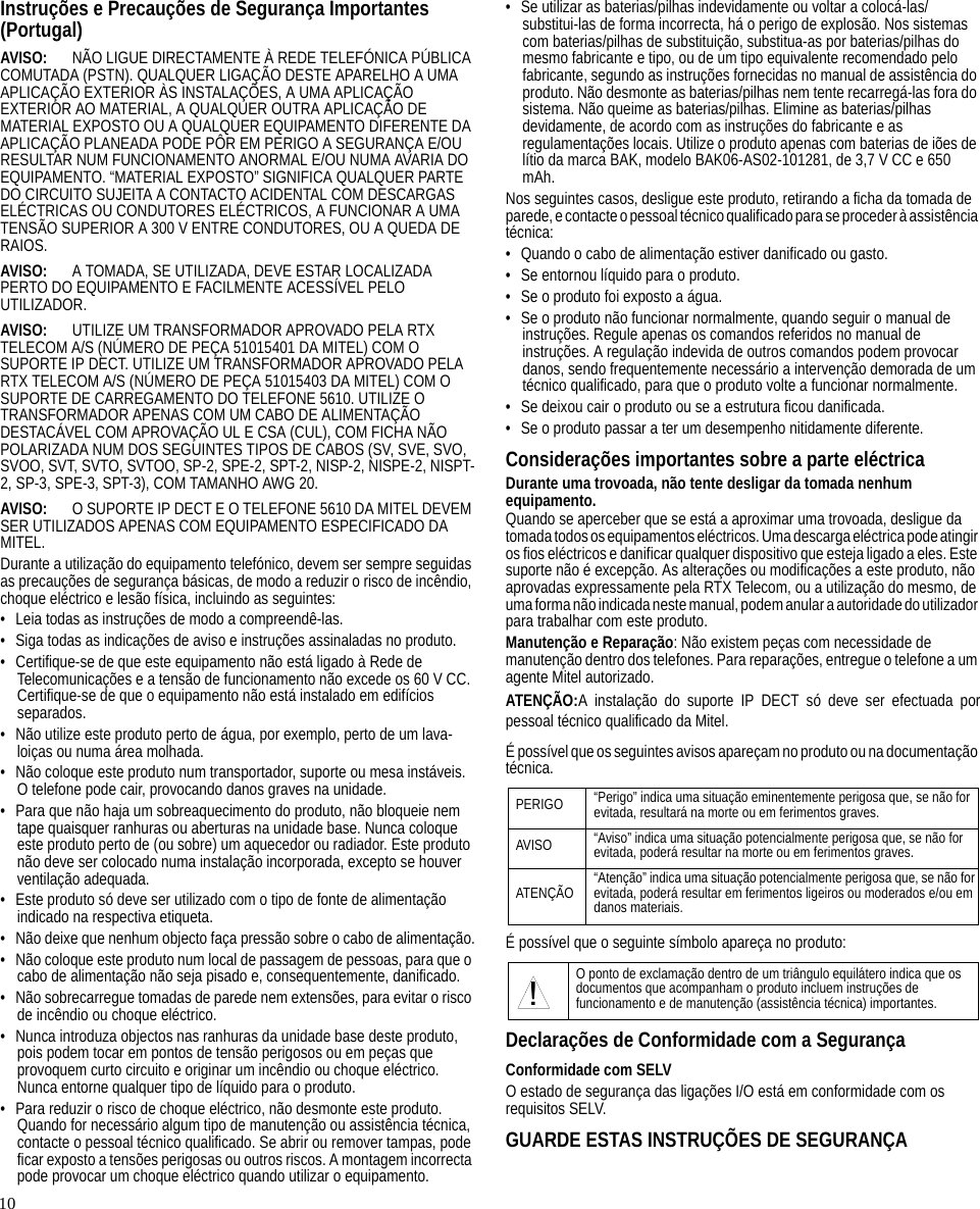 10Instruções e Precauções de Segurança Importantes(Portugal)AVISO: NÃO LIGUE DIRECTAMENTE À REDE TELEFÓNICA PÚBLICA COMUTADA (PSTN). QUALQUER LIGAÇÃO DESTE APARELHO A UMA APLICAÇÃO EXTERIOR ÀS INSTALAÇÕES, A UMA APLICAÇÃO EXTERIOR AO MATERIAL, A QUALQUER OUTRA APLICAÇÃO DE MATERIAL EXPOSTO OU A QUALQUER EQUIPAMENTO DIFERENTE DA APLICAÇÃO PLANEADA PODE PÔR EM PERIGO A SEGURANÇA E/OU RESULTAR NUM FUNCIONAMENTO ANORMAL E/OU NUMA AVARIA DO EQUIPAMENTO. “MATERIAL EXPOSTO” SIGNIFICA QUALQUER PARTE DO CIRCUITO SUJEITA A CONTACTO ACIDENTAL COM DESCARGAS ELÉCTRICAS OU CONDUTORES ELÉCTRICOS, A FUNCIONAR A UMA TENSÃO SUPERIOR A 300 V ENTRE CONDUTORES, OU A QUEDA DE RAIOS.AVISO: A TOMADA, SE UTILIZADA, DEVE ESTAR LOCALIZADA PERTO DO EQUIPAMENTO E FACILMENTE ACESSÍVEL PELO UTILIZADOR.AVISO: UTILIZE UM TRANSFORMADOR APROVADO PELA RTX TELECOM A/S (NÚMERO DE PEÇA 51015401 DA MITEL) COM O SUPORTE IP DECT. UTILIZE UM TRANSFORMADOR APROVADO PELA RTX TELECOM A/S (NÚMERO DE PEÇA 51015403 DA MITEL) COM O SUPORTE DE CARREGAMENTO DO TELEFONE 5610. UTILIZE O TRANSFORMADOR APENAS COM UM CABO DE ALIMENTAÇÃO DESTACÁVEL COM APROVAÇÃO UL E CSA (CUL), COM FICHA NÃO POLARIZADA NUM DOS SEGUINTES TIPOS DE CABOS (SV, SVE, SVO, SVOO, SVT, SVTO, SVTOO, SP-2, SPE-2, SPT-2, NISP-2, NISPE-2, NISPT-2, SP-3, SPE-3, SPT-3), COM TAMANHO AWG 20.AVISO: O SUPORTE IP DECT E O TELEFONE 5610 DA MITEL DEVEM SER UTILIZADOS APENAS COM EQUIPAMENTO ESPECIFICADO DA MITEL.Durante a utilização do equipamento telefónico, devem ser sempre seguidas as precauções de segurança básicas, de modo a reduzir o risco de incêndio, choque eléctrico e lesão física, incluindo as seguintes:• Leia todas as instruções de modo a compreendê-las.• Siga todas as indicações de aviso e instruções assinaladas no produto.• Certifique-se de que este equipamento não está ligado à Rede de Telecomunicações e a tensão de funcionamento não excede os 60 V CC. Certifique-se de que o equipamento não está instalado em edifícios separados.• Não utilize este produto perto de água, por exemplo, perto de um lava-loiças ou numa área molhada.• Não coloque este produto num transportador, suporte ou mesa instáveis. O telefone pode cair, provocando danos graves na unidade.• Para que não haja um sobreaquecimento do produto, não bloqueie nem tape quaisquer ranhuras ou aberturas na unidade base. Nunca coloque este produto perto de (ou sobre) um aquecedor ou radiador. Este produto não deve ser colocado numa instalação incorporada, excepto se houver ventilação adequada.• Este produto só deve ser utilizado com o tipo de fonte de alimentação indicado na respectiva etiqueta.• Não deixe que nenhum objecto faça pressão sobre o cabo de alimentação.• Não coloque este produto num local de passagem de pessoas, para que o cabo de alimentação não seja pisado e, consequentemente, danificado.• Não sobrecarregue tomadas de parede nem extensões, para evitar o risco de incêndio ou choque eléctrico.• Nunca introduza objectos nas ranhuras da unidade base deste produto, pois podem tocar em pontos de tensão perigosos ou em peças que provoquem curto circuito e originar um incêndio ou choque eléctrico. Nunca entorne qualquer tipo de líquido para o produto.• Para reduzir o risco de choque eléctrico, não desmonte este produto. Quando for necessário algum tipo de manutenção ou assistência técnica, contacte o pessoal técnico qualificado. Se abrir ou remover tampas, pode ficar exposto a tensões perigosas ou outros riscos. A montagem incorrecta pode provocar um choque eléctrico quando utilizar o equipamento.• Se utilizar as baterias/pilhas indevidamente ou voltar a colocá-las/substitui-las de forma incorrecta, há o perigo de explosão. Nos sistemas com baterias/pilhas de substituição, substitua-as por baterias/pilhas do mesmo fabricante e tipo, ou de um tipo equivalente recomendado pelo fabricante, segundo as instruções fornecidas no manual de assistência do produto. Não desmonte as baterias/pilhas nem tente recarregá-las fora do sistema. Não queime as baterias/pilhas. Elimine as baterias/pilhas devidamente, de acordo com as instruções do fabricante e as regulamentações locais. Utilize o produto apenas com baterias de iões de lítio da marca BAK, modelo BAK06-AS02-101281, de 3,7 V CC e 650 mAh.Nos seguintes casos, desligue este produto, retirando a ficha da tomada de parede, e contacte o pessoal técnico qualificado para se proceder à assistência técnica:• Quando o cabo de alimentação estiver danificado ou gasto.• Se entornou líquido para o produto.• Se o produto foi exposto a água.• Se o produto não funcionar normalmente, quando seguir o manual de instruções. Regule apenas os comandos referidos no manual de instruções. A regulação indevida de outros comandos podem provocar danos, sendo frequentemente necessário a intervenção demorada de um técnico qualificado, para que o produto volte a funcionar normalmente.• Se deixou cair o produto ou se a estrutura ficou danificada.• Se o produto passar a ter um desempenho nitidamente diferente.Considerações importantes sobre a parte eléctricaDurante uma trovoada, não tente desligar da tomada nenhum equipamento.Quando se aperceber que se está a aproximar uma trovoada, desligue da tomada todos os equipamentos eléctricos. Uma descarga eléctrica pode atingir os fios eléctricos e danificar qualquer dispositivo que esteja ligado a eles. Este suporte não é excepção. As alterações ou modificações a este produto, não aprovadas expressamente pela RTX Telecom, ou a utilização do mesmo, de uma forma não indicada neste manual, podem anular a autoridade do utilizador para trabalhar com este produto.Manutenção e Reparação: Não existem peças com necessidade de manutenção dentro dos telefones. Para reparações, entregue o telefone a um agente Mitel autorizado.ATENÇÃO:A instalação do suporte IP DECT só deve ser efectuada porpessoal técnico qualificado da Mitel.É possível que os seguintes avisos apareçam no produto ou na documentação técnica.É possível que o seguinte símbolo apareça no produto:Declarações de Conformidade com a SegurançaConformidade com SELVO estado de segurança das ligações I/O está em conformidade com os requisitos SELV.GUARDE ESTAS INSTRUÇÕES DE SEGURANÇAPERIGO “Perigo” indica uma situação eminentemente perigosa que, se não for evitada, resultará na morte ou em ferimentos graves.AVISO “Aviso” indica uma situação potencialmente perigosa que, se não for evitada, poderá resultar na morte ou em ferimentos graves.ATENÇÃO “Atenção” indica uma situação potencialmente perigosa que, se não for evitada, poderá resultar em ferimentos ligeiros ou moderados e/ou em danos materiais.O ponto de exclamação dentro de um triângulo equilátero indica que os documentos que acompanham o produto incluem instruções de funcionamento e de manutenção (assistência técnica) importantes.!