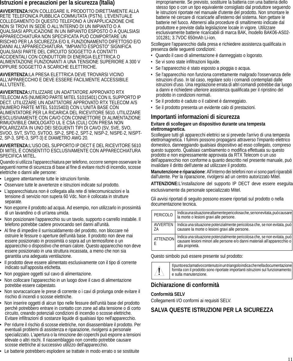 11Istruzioni e precauzioni per la sicurezza (Italia)AVVERTENZA:NON COLLEGARE IL PRODOTTO DIRETTAMENTE ALLA RETE TELEFONICA PUBBLICA COMMUTATA (PSTN). L&apos;EVENTUALE COLLEGAMENTO DI QUESTO TELEFONO A UN&apos;APPLICAZIONE CHE NON SI TROVI IN SEDE O ALL&apos;INTERNO DI UN IMPIANTO O A QUALSIASI APPLICAZIONE IN UN IMPIANTO ESPOSTO O A QUALSIASI APPARECCHIATURA NON SPECIFICATA PUÒ COMPORTARE UN RISCHIO PER LA SICUREZZA E/O IL FUNZIONAMENTO DIFETTOSO E/O DANNI ALL&apos;APPARECCHIATURA. &quot;IMPIANTO ESPOSTO&quot; SIGNIFICA QUALSIASI PARTE DEL CIRCUITO SOGGETTO A CONTATTI ACCIDENTALI CON CONDUTTORI DI ENERGIA ELETTRICA O ALIMENTAZIONE FUNZIONANTI A UNA TENSIONE SUPERIORE A 300 V OPPURE SOGGETTO A SCARICHE ELETTRICHE.AVVERTENZA:LA PRESA ELETTRICA DEVE TROVARSI VICINO ALL&apos;APPARECCHIO E DEVE ESSERE FACILMENTE ACCESSIBILE ALL&apos;UTENTE.AVVERTENZA:UTILIZZARE UN ADATTATORE APPROVATO RTX TELECOM A/S (NUMERO PARTE MITEL 51015401) CON IL SUPPORTO IP DECT. UTILIZZARE UN ADATTATORE APPROVATO RTX TELECOM A/S (NUMERO PARTE MITEL 51015403) CON L&apos;UNITÀ BASE CON ALIMENTATORE PER LA RICARICA DEL RICEVITORE 5610. UTILIZZARE ESCLUSIVAMENTE CON CAVO CON CONNETTORE DI ALIMENTAZIONE RIMUOVIBILE OMOLOGATO UL E CSA (CUL) CON PRESA NON POLARIZZATA IN UNO DEI SEGUENTI TIPI DI CAVO (SV, SVE, SVO, SVOO, SVT, SVTO, SVTOO, SP-2, SPE-2, SPT-2, NISP-2, NISPE-2, NISPT-2, SP-3, SPE-3, SPT-3) E DIAMETRO AWG 20.AVVERTENZA:L&apos;USO DEL SUPPORTO IP DECT E DEL RICEVITORE 5610 DI MITEL È CONSENTITO ESCLUSIVAMENTE CON APPARECCHIATURA SPECIFICA MITEL.Quando si utilizza l&apos;apparecchiatura per telefono, occorre sempre osservare le seguenti norme di sicurezza di base al fine di evitare rischi di incendio, scosse elettriche o danni alle persone:• Leggere attentamente tutte le istruzioni fornite.• Osservare tutte le avvertenze e istruzioni indicate sul prodotto.• L&apos;apparecchiatura non è collegata alla rete di telecomunicazioni e la tensione di servizio non supera 60 Vdc. Non è collocata in strutture separate.• Non esporre il prodotto ad acqua. Ad esempio, non utilizzarlo in prossimità di un lavandino o di un&apos;area umida.• Non posizionare l&apos;apparecchio su un tavolo, supporto o carrello instabile. Il telefono potrebbe cadere provocando seri danni all&apos;unità.• Al fine di impedire il surriscaldamento del prodotto, non bloccare né ostruire le fessure o aperture dell&apos;unità base. Il prodotto non deve mai essere posizionato in prossimità o sopra ad un termosifone o un apparecchio o dispositivo che emani calore. Questo apparecchio non deve essere posizionato in una struttura incassata, a meno che non sia garantita una adeguata ventilazione.• Il prodotto deve essere alimentato esclusivamente con il tipo di corrente indicato sull&apos;apposita etichetta.• Non poggiare oggetti sul cavo di alimentazione.• Non collocare l&apos;apparecchio in un luogo dove il cavo di alimentazione potrebbe essere calpestato.• Non sovraccaricare le prese di corrente o i cavi di prolunga onde evitare il rischio di incendi o scosse elettriche.• Non inserire oggetti di alcun tipo nelle fessure dell&apos;unità base del prodotto perché potrebbero entrare in contatto con zone ad alta tensione o di corto circuito, creando potenziali condizioni di incendio o scosse elettriche. Evitare infiltrazioni di sostanze liquide di qualsiasi tipo nell&apos;apparecchio.• Per ridurre il rischio di scosse elettriche, non disassemblare il prodotto. Per eventuali problemi di assistenza e riparazione, rivolgersi a personale specializzato. L&apos;apertura o la rimozione dei coperchi può esporre a tensioni elevate o altri rischi. Il riassemblaggio non corretto potrebbe causare scosse elettriche al successivo utilizzo dell&apos;apparecchio.• Le batterie potrebbero esplodere se trattate in modo errato o se sostituite impropriamente. Se previsto, sostituire la batteria con una batteria dello stesso tipo o con un tipo equivalente consigliato dal produttore seguendo le istruzioni riportate nel manuale d&apos;utente del prodotto. Non smontare le batterie né cercare di ricaricarle all&apos;esterno del sistema. Non gettare le batterie nel fuoco. Attenersi alla procedure di smaltimento indicate dal produttore e previste dalla legislazione locale in vigore. Utilizzare esclusivamente batterie ricaricabili di marca BAK, modello BAK06-AS02-101281; 3.7VDC 650mAh Li-ion.Scollegare l&apos;apparecchio dalla presa e richiedere assistenza qualificata in presenza delle seguenti condizioni:• Quando il cavo di alimentazione è danneggiato o logorato.• Se vi sono state infiltrazioni liquide.• Se l&apos;apparecchio è stato esposto a pioggia o acqua.• Se l&apos;apparecchio non funziona correttamente malgrado l&apos;osservanza delle istruzioni d&apos;uso. In tal caso, regolare solo i comandi contemplati dalle istruzioni d&apos;uso. Una regolazione errata di altri comandi potrebbe dar luogo a danni e richiedere ulteriore assistenza qualificata per il ripristino del prodotto in condizioni normali.• Se il prodotto è caduto o il cabinet è danneggiato.• Se il prodotto presenta un evidente calo di prestazioni.Importanti informazioni di sicurezzaEvitare di scollegare un dispositivo durante una tempesta elettromagnetica.Scollegare tutti gli apparecchi elettrici se si prevede l&apos;arrivo di una tempesta elettromagnetica. I fulmini possono propagarsi attraverso l&apos;impianto elettrico domestico, danneggiando qualsiasi dispositivo ad esso collegato, compreso questo supporto. Qualsiasi cambiamento o modifica effettuata su questo prodotto e non espressamente approvata da RTX Telecom o un uso dell&apos;apparecchio non conforme a quanto descritto nel presente manuale, può invalidare il diritto dell&apos;utente ad utilizzare il prodotto.Manutenzione e riparazione: All&apos;interno dei telefoni non vi sono parti riparabili dall&apos;utente. Per la riparazione, rivolgersi ad un centro autorizzato Mitel.ATTENZIONE:L&apos;installazione del supporto IP DECT deve essere eseguitaesclusivamente da personale specializzato Mitel.Gli avvisi riportati di seguito possono essere riportati sul prodotto o nella documentazione tecnica.Questo simbolo può essere presente sul prodotto:Dichiarazione di conformitàConformità SELVCollegamenti I/O conformi ai requisiti SELV.SALVA QUESTE ISTRUZIONI PER LA SICUREZZAPERICOLO Indica una situazione altamente pericolosa che, se non evitata, può causare la morte o lesioni gravi alle persone.AVVERTENZA Indica una situazione potenzialmente pericolosa che, se non evitata, può causare la morte o lesioni gravi alle persone.ATTENZIONEIndica una situazione potenzialmente pericolosa che, se non evitata, può causare lesioni minori alle persone e/o danni materiali all&apos;apparecchio o alla proprietà.Il punto esclamativo contenuto in un triangolo indi ca che nella documentazione fornita con il prodotto sono riportate importanti istruzioni sul funzionamento e sulla manutenzione.!