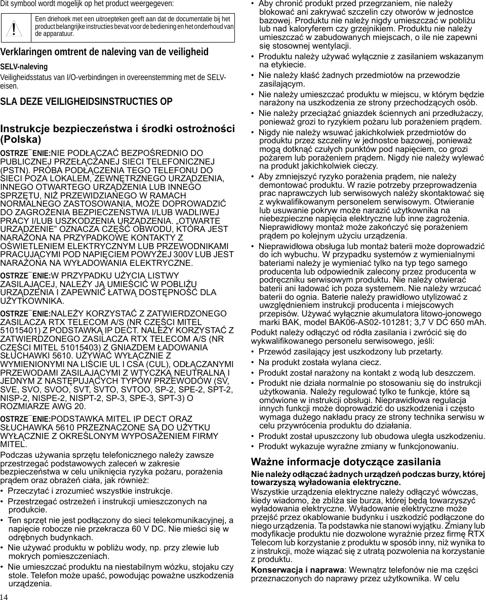 14Dit symbool wordt mogelijk op het product weergegeven:Verklaringen omtrent de naleving van de veiligheidSELV-nalevingVeiligheidsstatus van I/O-verbindingen in overeenstemming met de SELV-eisen.SLA DEZE VEILIGHEIDSINSTRUCTIES OPInstrukcje bezpieczeństwa i środki ostrożności(Polska)OSTRZE¯ENIE:NIE PODŁĄCZAĆ BEZPOŚREDNIO DO PUBLICZNEJ PRZEŁĄCZANEJ SIECI TELEFONICZNEJ (PSTN). PRÓBA PODŁĄCZENIA TEGO TELEFONU DO SIECI POZA LOKALEM, ZEWNĘTRZNEGO URZĄDZENIA, INNEGO OTWARTEGO URZĄDZENIA LUB INNEGO SPRZĘTU, NIŻ PRZEWIDZIANEGO W RAMACH NORMALNEGO ZASTOSOWANIA, MOŻE DOPROWADZIĆ DO ZAGROŻENIA BEZPIECZEŃSTWA I/LUB WADLIWEJ PRACY I/LUB USZKODZENIA URZĄDZENIA. „OTWARTE URZĄDZENIE” OZNACZA CZĘŚĆ OBWODU, KTÓRA JEST NARAŻONA NA PRZYPADKOWE KONTAKTY Z OŚWIETLENIEM ELEKTRYCZNYM LUB PRZEWODNIKAMI PRACUJĄCYMI POD NAPIĘCIEM POWYŻEJ 300V LUB JEST NARAŻONA NA WYŁADOWANIA ELEKTRYCZNE.OSTRZE¯ENIE:W PRZYPADKU UŻYCIA LISTWY ZASILAJĄCEJ, NALEŻY JĄ UMIEŚCIĆ W POBLIŻU URZĄDZENIA I ZAPEWNIĆ ŁATWĄ DOSTĘPNOŚĆ DLA UŻYTKOWNIKA.OSTRZE¯ENIE:NALEŻY KORZYSTAĆ Z ZATWIERDZONEGO ZASILACZA RTX TELECOM A/S (NR CZĘŚCI MITEL 51015401) Z PODSTAWKĄ IP DECT. NALEŻY KORZYSTAĆ Z ZATWIERDZONEGO ZASILACZA RTX TELECOM A/S (NR CZĘŚCI MITEL 51015403) Z GNIAZDEM ŁADOWANIA SŁUCHAWKI 5610. UŻYWAĆ WYŁĄCZNIE Z WYMIENIONYMI NA LIŚCIE UL I CSA (CUL), ODŁĄCZANYMI PRZEWODAMI ZASILAJĄCYMI Z WTYCZKĄ NEUTRALNĄ I JEDNYM Z NASTĘPUJĄCYCH TYPÓW PRZEWODÓW (SV, SVE, SVO, SVOO, SVT, SVTO, SVTOO, SP-2, SPE-2, SPT-2, NISP-2, NISPE-2, NISPT-2, SP-3, SPE-3, SPT-3) O ROZMIARZE AWG 20.OSTRZE¯ENIE:PODSTAWKA MITEL IP DECT ORAZ SŁUCHAWKA 5610 PRZEZNACZONE SĄ DO UŻYTKU WYŁĄCZNIE Z OKREŚLONYM WYPOSAŻENIEM FIRMY MITEL.Podczas używania sprzętu telefonicznego należy zawsze przestrzegać podstawowych zaleceń w zakresie bezpieczeństwa w celu uniknięcia ryzyka pożaru, porażenia prądem oraz obrażeń ciała, jak również:• Przeczytać i zrozumieć wszystkie instrukcje.• Przestrzegać ostrzeżeń i instrukcji umieszczonych na produkcie.• Ten sprzęt nie jest podłączony do sieci telekomunikacyjnej, a napięcie robocze nie przekracza 60 V DC. Nie mieści się w odrębnych budynkach.•Nie używać produktu w pobliżu wody, np. przy zlewie lub mokrych pomieszczeniach.• Nie umieszczać produktu na niestabilnym wózku, stojaku czy stole. Telefon może upaść, powodując poważne uszkodzenia urządzenia.• Aby chronić produkt przed przegrzaniem, nie należy blokować ani zakrywać szczelin czy otworów w jednostce bazowej. Produktu nie należy nigdy umieszczać w pobliżu lub nad kaloryferem czy grzejnikiem. Produktu nie należy umieszczać w zabudowanych miejscach, o ile nie zapewni się stosownej wentylacji.• Produktu należy używać wyłącznie z zasilaniem wskazanym na etykiecie.• Nie należy kłaść żadnych przedmiotów na przewodzie zasilającym.• Nie należy umieszczać produktu w miejscu, w którym będzie narażony na uszkodzenia ze strony przechodzących osób.• Nie należy przeciążać gniazdek ściennych ani przedłużaczy, ponieważ grozi to ryzykiem pożaru lub porażeniem prądem.• Nigdy nie należy wsuwać jakichkolwiek przedmiotów do produktu przez szczeliny w jednostce bazowej, ponieważ mogą dotknąć czułych punktów pod napięciem, co grozi pożarem lub porażeniem prądem. Nigdy nie należy wylewać na produkt jakichkolwiek cieczy.• Aby zmniejszyć ryzyko porażenia prądem, nie należy demontować produktu. W razie potrzeby przeprowadzenia prac naprawczych lub serwisowych należy skontaktować się z wykwalifikowanym personelem serwisowym. Otwieranie lub usuwanie pokryw może narazić użytkownika na niebezpieczne napięcia elektryczne lub inne zagrożenia. Nieprawidłowy montaż może zakończyć się porażeniem prądem po kolejnym użyciu urządzenia.• Nieprawidłowa obsługa lub montaż baterii może doprowadzić do ich wybuchu. W przypadku systemów z wymienialnymi bateriami należy je wymieniać tylko na typ tego samego producenta lub odpowiednik zalecony przez producenta w podręczniku serwisowym produktu. Nie należy otwierać baterii ani ładować ich poza systemem. Nie należy wrzucać baterii do ognia. Baterie należy prawidłowo utylizować z uwzględnieniem instrukcji producenta i miejscowych przepisów. Używać wyłącznie akumulatora litowo-jonowego marki BAK, model BAK06-AS02-101281; 3,7 V DC 650 mAh.Podukt należy odłączyć od ródła zasilania i zwrócić się do wykwalifikowanego personelu serwisowego, jeśli:• Przewód zasilający jest uszkodzony lub przetarty.• Na produkt została wylana ciecz.• Produkt został narażony na kontakt z wodą lub deszczem.• Produkt nie działa normalnie po stosowaniu się do instrukcji użytkowania. Należy regulować tylko te funkcje, które są omówione w instrukcji obsługi. Nieprawidłowa regulacja innych funkcji może doprowadzić do uszkodzenia i często wymaga dużego nakładu pracy ze strony technika serwisu w celu przywrócenia produktu do działania.• Produkt został upuszczony lub obudowa uległa uszkodzeniu.• Produkt wykazuje wyraźne zmiany w funkcjonowaniu.Ważne informacje dotyczące zasilaniaNie należy odłączać żadnych urządzeń podczas burzy, której towarzyszą wyładowania elektryczne.Wszystkie urządzenia elektryczne należy odłączyć wówczas, kiedy wiadomo, że zbliża sie burza, której będą towarzyszyć wyładowania elektryczne. Wyładowanie elektryczne może przejść przez okablowanie budynku i uszkodzić podłączone do niego urządzenia. Ta podstawka nie stanowi wyjątku. Zmiany lub modyfikacje produktu nie dozwolone wyraźnie przez firmę RTX Telecom lub korzystanie z produktu w sposób inny, niż wynika to z instrukcji, może wiązać się z utratą pozwolenia na korzystanie z produktu.Konserwacja i naprawa: Wewnątrz telefonów nie ma części przeznaczonych do naprawy przez użytkownika. W celu Een driehoek met een uitroepteken geeft aan dat de documentatie bij het product belangrijke instructies bevat voor de bediening en het onderhoud van de apparatuur.!