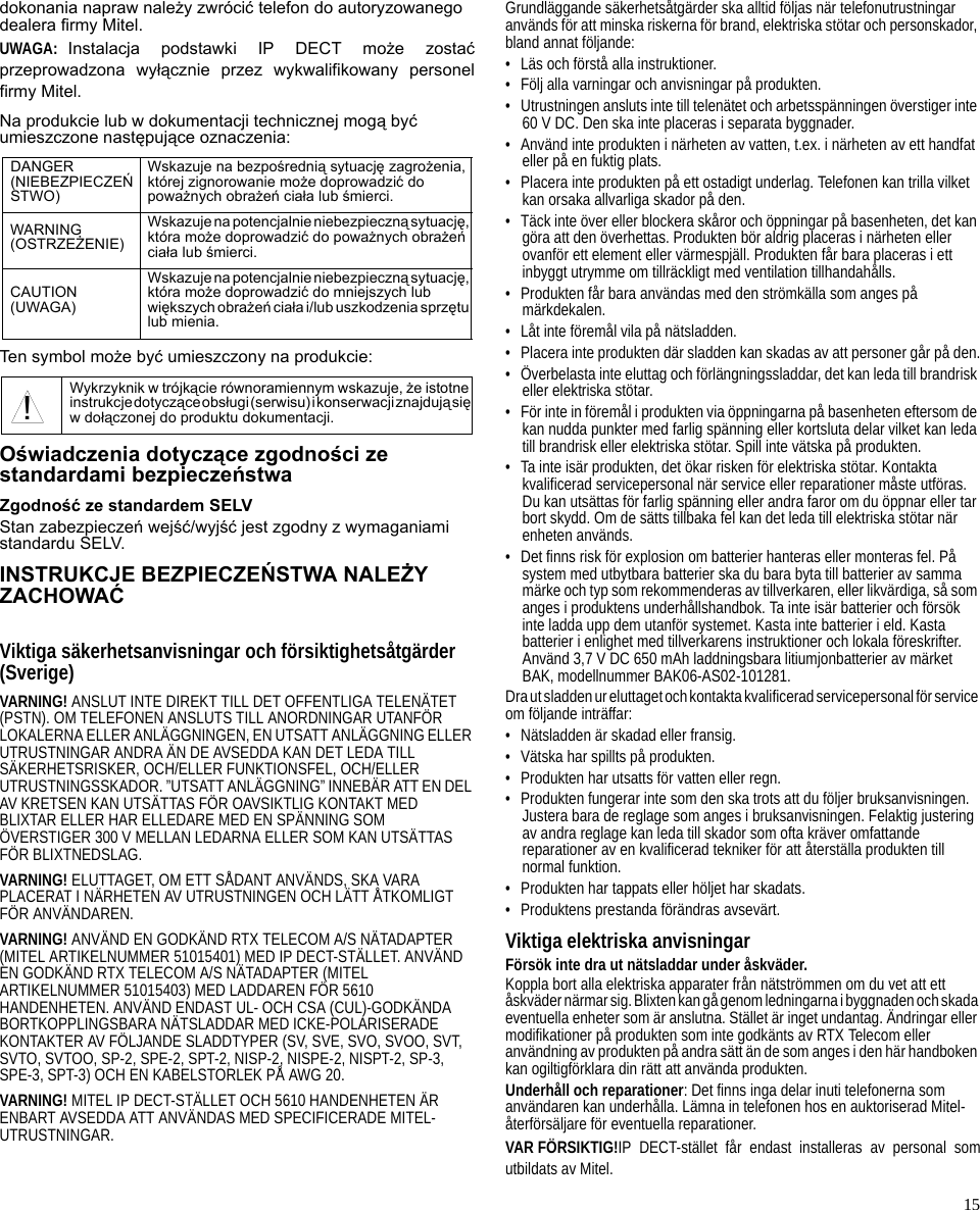 15dokonania napraw należy zwrócić telefon do autoryzowanego dealera firmy Mitel.UWAGA: Instalacja podstawki IP DECT może zostaćprzeprowadzona wyłącznie przez wykwalifikowany personelfirmy Mitel.Na produkcie lub w dokumentacji technicznej mogą być umieszczone następujące oznaczenia:Ten symbol może być umieszczony na produkcie:Oświadczenia dotyczące zgodności ze standardami bezpieczeństwaZgodność ze standardem SELVStan zabezpieczeń wejść/wyjść jest zgodny z wymaganiami standardu SELV.INSTRUKCJE BEZPIECZEŃSTWA NALEŻY ZACHOWAĆViktiga säkerhetsanvisningar och försiktighetsåtgärder(Sverige)VARNING! ANSLUT INTE DIREKT TILL DET OFFENTLIGA TELENÄTET (PSTN). OM TELEFONEN ANSLUTS TILL ANORDNINGAR UTANFÖR LOKALERNA ELLER ANLÄGGNINGEN, EN UTSATT ANLÄGGNING ELLER UTRUSTNINGAR ANDRA ÄN DE AVSEDDA KAN DET LEDA TILL SÄKERHETSRISKER, OCH/ELLER FUNKTIONSFEL, OCH/ELLER UTRUSTNINGSSKADOR. ”UTSATT ANLÄGGNING” INNEBÄR ATT EN DEL AV KRETSEN KAN UTSÄTTAS FÖR OAVSIKTLIG KONTAKT MED BLIXTAR ELLER HAR ELLEDARE MED EN SPÄNNING SOM ÖVERSTIGER 300 V MELLAN LEDARNA ELLER SOM KAN UTSÄTTAS FÖR BLIXTNEDSLAG.VARNING! ELUTTAGET, OM ETT SÅDANT ANVÄNDS, SKA VARA PLACERAT I NÄRHETEN AV UTRUSTNINGEN OCH LÄTT ÅTKOMLIGT FÖR ANVÄNDAREN.VARNING! ANVÄND EN GODKÄND RTX TELECOM A/S NÄTADAPTER (MITEL ARTIKELNUMMER 51015401) MED IP DECT-STÄLLET. ANVÄND EN GODKÄND RTX TELECOM A/S NÄTADAPTER (MITEL ARTIKELNUMMER 51015403) MED LADDAREN FÖR 5610 HANDENHETEN. ANVÄND ENDAST UL- OCH CSA (CUL)-GODKÄNDA BORTKOPPLINGSBARA NÄTSLADDAR MED ICKE-POLARISERADE KONTAKTER AV FÖLJANDE SLADDTYPER (SV, SVE, SVO, SVOO, SVT, SVTO, SVTOO, SP-2, SPE-2, SPT-2, NISP-2, NISPE-2, NISPT-2, SP-3, SPE-3, SPT-3) OCH EN KABELSTORLEK PÅ AWG 20.VARNING! MITEL IP DECT-STÄLLET OCH 5610 HANDENHETEN ÄR ENBART AVSEDDA ATT ANVÄNDAS MED SPECIFICERADE MITEL-UTRUSTNINGAR.Grundläggande säkerhetsåtgärder ska alltid följas när telefonutrustningar används för att minska riskerna för brand, elektriska stötar och personskador, bland annat följande:• Läs och förstå alla instruktioner.• Följ alla varningar och anvisningar på produkten.• Utrustningen ansluts inte till telenätet och arbetsspänningen överstiger inte 60 V DC. Den ska inte placeras i separata byggnader.• Använd inte produkten i närheten av vatten, t.ex. i närheten av ett handfat eller på en fuktig plats.• Placera inte produkten på ett ostadigt underlag. Telefonen kan trilla vilket kan orsaka allvarliga skador på den.• Täck inte över eller blockera skåror och öppningar på basenheten, det kan göra att den överhettas. Produkten bör aldrig placeras i närheten eller ovanför ett element eller värmespjäll. Produkten får bara placeras i ett inbyggt utrymme om tillräckligt med ventilation tillhandahålls.• Produkten får bara användas med den strömkälla som anges på märkdekalen.• Låt inte föremål vila på nätsladden.• Placera inte produkten där sladden kan skadas av att personer går på den.• Överbelasta inte eluttag och förlängningssladdar, det kan leda till brandrisk eller elektriska stötar.• För inte in föremål i produkten via öppningarna på basenheten eftersom de kan nudda punkter med farlig spänning eller kortsluta delar vilket kan leda till brandrisk eller elektriska stötar. Spill inte vätska på produkten.• Ta inte isär produkten, det ökar risken för elektriska stötar. Kontakta kvalificerad servicepersonal när service eller reparationer måste utföras. Du kan utsättas för farlig spänning eller andra faror om du öppnar eller tar bort skydd. Om de sätts tillbaka fel kan det leda till elektriska stötar när enheten används.• Det finns risk för explosion om batterier hanteras eller monteras fel. På system med utbytbara batterier ska du bara byta till batterier av samma märke och typ som rekommenderas av tillverkaren, eller likvärdiga, så som anges i produktens underhållshandbok. Ta inte isär batterier och försök inte ladda upp dem utanför systemet. Kasta inte batterier i eld. Kasta batterier i enlighet med tillverkarens instruktioner och lokala föreskrifter. Använd 3,7 V DC 650 mAh laddningsbara litiumjonbatterier av märket BAK, modellnummer BAK06-AS02-101281.Dra ut sladden ur eluttaget och kontakta kvalificerad servicepersonal för service om följande inträffar:• Nätsladden är skadad eller fransig.• Vätska har spillts på produkten.• Produkten har utsatts för vatten eller regn.• Produkten fungerar inte som den ska trots att du följer bruksanvisningen. Justera bara de reglage som anges i bruksanvisningen. Felaktig justering av andra reglage kan leda till skador som ofta kräver omfattande reparationer av en kvalificerad tekniker för att återställa produkten till normal funktion.• Produkten har tappats eller höljet har skadats.• Produktens prestanda förändras avsevärt.Viktiga elektriska anvisningarFörsök inte dra ut nätsladdar under åskväder.Koppla bort alla elektriska apparater från nätströmmen om du vet att ett åskväder närmar sig. Blixten kan gå genom ledningarna i byggnaden och skada eventuella enheter som är anslutna. Stället är inget undantag. Ändringar eller modifikationer på produkten som inte godkänts av RTX Telecom eller användning av produkten på andra sätt än de som anges i den här handboken kan ogiltigförklara din rätt att använda produkten.Underhåll och reparationer: Det finns inga delar inuti telefonerna som användaren kan underhålla. Lämna in telefonen hos en auktoriserad Mitel-återförsäljare för eventuella reparationer.VAR FÖRSIKTIG!IP DECT-stället får endast installeras av personal somutbildats av Mitel.DANGER (NIEBEZPIECZEŃSTWO)Wskazuje na bezpośrednią sytuację zagrożenia, której zignorowanie może doprowadzić do poważnych obrażeń ciała lub śmierci.WARNING (OSTRZEŻENIE)Wskazuje na potencjalnie niebezpieczną sytuację, która może doprowadzić do poważnych obrażeń ciała lub śmierci.CAUTION (UWAGA)Wskazuje na potencjalnie niebezpieczną sytuację, która może doprowadzić do mniejszych lub większych obrażeń ciała i/lub uszkodzenia sprzętu lub mienia.Wykrzyknik w trójkącie równoramiennym wskazuje, że istotne instrukcje dotyczące obsługi (serwisu) i konserwacji znajdują się w dołączonej do produktu dokumentacji.!