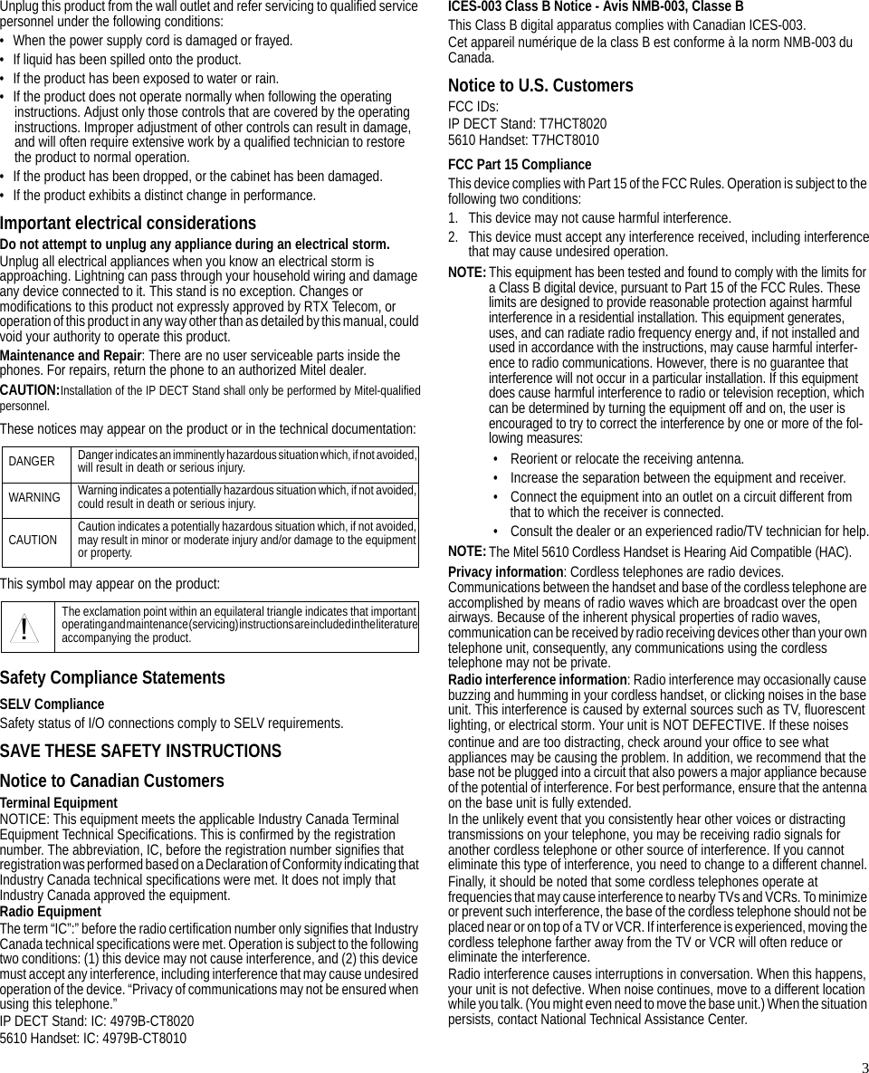 3Unplug this product from the wall outlet and refer servicing to qualified service personnel under the following conditions:• When the power supply cord is damaged or frayed.• If liquid has been spilled onto the product.• If the product has been exposed to water or rain.• If the product does not operate normally when following the operating instructions. Adjust only those controls that are covered by the operating instructions. Improper adjustment of other controls can result in damage, and will often require extensive work by a qualified technician to restore the product to normal operation.• If the product has been dropped, or the cabinet has been damaged.• If the product exhibits a distinct change in performance.Important electrical considerationsDo not attempt to unplug any appliance during an electrical storm.Unplug all electrical appliances when you know an electrical storm is approaching. Lightning can pass through your household wiring and damage any device connected to it. This stand is no exception. Changes or modifications to this product not expressly approved by RTX Telecom, or operation of this product in any way other than as detailed by this manual, could void your authority to operate this product.Maintenance and Repair: There are no user serviceable parts inside the phones. For repairs, return the phone to an authorized Mitel dealer.CAUTION:Installation of the IP DECT Stand shall only be performed by Mitel-qualifiedpersonnel.These notices may appear on the product or in the technical documentation:This symbol may appear on the product:Safety Compliance StatementsSELV ComplianceSafety status of I/O connections comply to SELV requirements.SAVE THESE SAFETY INSTRUCTIONSNotice to Canadian CustomersTerminal EquipmentNOTICE: This equipment meets the applicable Industry Canada Terminal Equipment Technical Specifications. This is confirmed by the registration number. The abbreviation, IC, before the registration number signifies that registration was performed based on a Declaration of Conformity indicating that Industry Canada technical specifications were met. It does not imply that Industry Canada approved the equipment.Radio EquipmentThe term “IC”:” before the radio certification number only signifies that Industry Canada technical specifications were met. Operation is subject to the following two conditions: (1) this device may not cause interference, and (2) this device must accept any interference, including interference that may cause undesired operation of the device. “Privacy of communications may not be ensured when using this telephone.”IP DECT Stand: IC: 4979B-CT80205610 Handset: IC: 4979B-CT8010ICES-003 Class B Notice - Avis NMB-003, Classe BThis Class B digital apparatus complies with Canadian ICES-003.Cet appareil numérique de la class B est conforme à la norm NMB-003 du Canada.Notice to U.S. CustomersFCC IDs:IP DECT Stand: T7HCT80205610 Handset: T7HCT8010FCC Part 15 ComplianceThis device complies with Part 15 of the FCC Rules. Operation is subject to the following two conditions:1. This device may not cause harmful interference.2. This device must accept any interference received, including interferencethat may cause undesired operation.NOTE:This equipment has been tested and found to comply with the limits for a Class B digital device, pursuant to Part 15 of the FCC Rules. These limits are designed to provide reasonable protection against harmful interference in a residential installation. This equipment generates, uses, and can radiate radio frequency energy and, if not installed and used in accordance with the instructions, may cause harmful interfer-ence to radio communications. However, there is no guarantee that interference will not occur in a particular installation. If this equipment does cause harmful interference to radio or television reception, which can be determined by turning the equipment off and on, the user is encouraged to try to correct the interference by one or more of the fol-lowing measures:• Reorient or relocate the receiving antenna.• Increase the separation between the equipment and receiver.• Connect the equipment into an outlet on a circuit different from that to which the receiver is connected.• Consult the dealer or an experienced radio/TV technician for help.NOTE:The Mitel 5610 Cordless Handset is Hearing Aid Compatible (HAC).Privacy information: Cordless telephones are radio devices. Communications between the handset and base of the cordless telephone are accomplished by means of radio waves which are broadcast over the open airways. Because of the inherent physical properties of radio waves, communication can be received by radio receiving devices other than your own telephone unit, consequently, any communications using the cordless telephone may not be private.Radio interference information: Radio interference may occasionally cause buzzing and humming in your cordless handset, or clicking noises in the base unit. This interference is caused by external sources such as TV, fluorescent lighting, or electrical storm. Your unit is NOT DEFECTIVE. If these noisescontinue and are too distracting, check around your office to see what appliances may be causing the problem. In addition, we recommend that the base not be plugged into a circuit that also powers a major appliance because of the potential of interference. For best performance, ensure that the antenna on the base unit is fully extended.In the unlikely event that you consistently hear other voices or distracting transmissions on your telephone, you may be receiving radio signals for another cordless telephone or other source of interference. If you cannot eliminate this type of interference, you need to change to a different channel.Finally, it should be noted that some cordless telephones operate at frequencies that may cause interference to nearby TVs and VCRs. To minimize or prevent such interference, the base of the cordless telephone should not be placed near or on top of a TV or VCR. If interference is experienced, moving the cordless telephone farther away from the TV or VCR will often reduce or eliminate the interference.Radio interference causes interruptions in conversation. When this happens, your unit is not defective. When noise continues, move to a different location while you talk. (You might even need to move the base unit.) When the situation persists, contact National Technical Assistance Center.DANGER Danger indicates an imminently hazardous situation which, if not avoided, will result in death or serious injury.WARNING Warning indicates a potentially hazardous situation which, if not avoided, could result in death or serious injury.CAUTION Caution indicates a potentially hazardous situation which, if not avoided, may result in minor or moderate injury and/or damage to the equipment or property.The exclamation point within an equilateral triangle indicates that important operating and maintenance (servicing) instructions are included in the literature accompanying the product.!