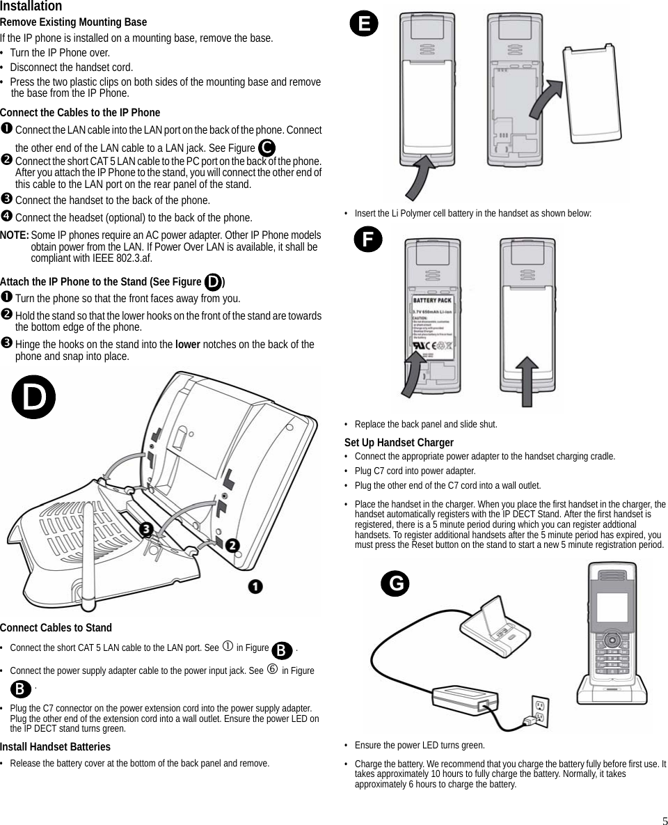 5InstallationRemove Existing Mounting BaseIf the IP phone is installed on a mounting base, remove the base. • Turn the IP Phone over.• Disconnect the handset cord.• Press the two plastic clips on both sides of the mounting base and remove the base from the IP Phone.Connect the Cables to the IP Phone nConnect the LAN cable into the LAN port on the back of the phone. Connect the other end of the LAN cable to a LAN jack. See Figure oConnect the short CAT 5 LAN cable to the PC port on the back of the phone. After you attach the IP Phone to the stand, you will connect the other end of this cable to the LAN port on the rear panel of the stand.pConnect the handset to the back of the phone.qConnect the headset (optional) to the back of the phone.NOTE:Some IP phones require an AC power adapter. Other IP Phone models obtain power from the LAN. If Power Over LAN is available, it shall be compliant with IEEE 802.3.af.Attach the IP Phone to the Stand (See Figure  )nTurn the phone so that the front faces away from you.oHold the stand so that the lower hooks on the front of the stand are towards the bottom edge of the phone.pHinge the hooks on the stand into the lower notches on the back of the phone and snap into place.Connect Cables to Stand• Connect the short CAT 5 LAN cable to the LAN port. See c in Figure   .• Connect the power supply adapter cable to the power input jack. See h in Figure  .• Plug the C7 connector on the power extension cord into the power supply adapter. Plug the other end of the extension cord into a wall outlet. Ensure the power LED on the IP DECT stand turns green.Install Handset Batteries• Release the battery cover at the bottom of the back panel and remove.• Insert the Li Polymer cell battery in the handset as shown below:• Replace the back panel and slide shut.Set Up Handset Charger• Connect the appropriate power adapter to the handset charging cradle.• Plug C7 cord into power adapter.• Plug the other end of the C7 cord into a wall outlet.• Place the handset in the charger. When you place the first handset in the charger, the handset automatically registers with the IP DECT Stand. After the first handset is registered, there is a 5 minute period during which you can register addtional handsets. To register additional handsets after the 5 minute period has expired, you must press the Reset button on the stand to start a new 5 minute registration period.• Ensure the power LED turns green. • Charge the battery. We recommend that you charge the battery fully before first use. It takes approximately 10 hours to fully charge the battery. Normally, it takes approximately 6 hours to charge the battery.CDDBBEFG