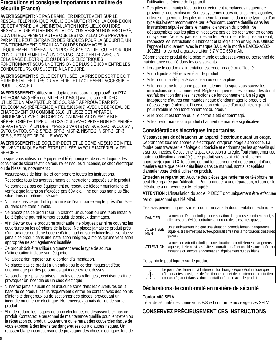 8Précautions et consignes importantes en matière de sécurité (France)AVERTISSEMENT:NE PAS BRANCHER DIRECTEMENT SUR LE RÉSEAU TÉLÉPHONIQUE PUBLIC COMMUTÉ (RTPC). LA CONNEXION DE CET APPAREIL À UNE INSTALLATION HORS LIEUX OU HORS RÉSEAU, À UNE AUTRE INSTALLATION D&apos;UN RÉSEAU NON PROTÉGÉ, OU À UN ÉQUIPEMENT AUTRE QUE LES INSTALLATIONS PRÉVUES PAR MITEL PEUT ENTRAÎNER DES RISQUES POUR LA SÉCURITÉ, UN FONCTIONNEMENT DÉFAILLANT OU DES DOMMAGES À L&apos;ÉQUIPEMENT. &quot;RÉSEAU NON PROTÉGÉ&quot; SIGNIFIE TOUTE PORTION D&apos;UN CIRCUIT SUJETTE À UN CONTACT ACCIDENTEL AVEC UN ÉCLAIRAGE ÉLECTRIQUE OU DES FILS ÉLECTRIQUES FONCTIONNANT SOUS UNE TENSION DE PLUS DE 300 V ENTRE LES CONDUCTEURS, OU SUJETTE À LA FOUDRE.AVERTISSEMENT:SI ELLE EST UTILISÉE, LA PRISE DE SORTIE DOIT ÊTRE INSTALLÉE PRÈS DU MATÉRIEL ET FACILEMENT ACCESSIBLE POUR L’USAGER.AVERTISSEMENT:utilisez un adaptateur de courant approuvÉ par RTX TELECOM A/S (rÉfÉrence MITEL 51015401) avec le socle IP DECT. UTILISEZ UN ADAPTATEUR DE COURANT APPROUVÉ PAR RTX TELECOM A/S (RÉFÉRENCE MITEL 51015403) AVEC LE BERCEAU DE CHARGEMENT DU COMBINÉ 5610. UTILISEZ CET APPAREIL UNIQUEMENT AVEC UN CORDON D’ALIMENTATION AMOVIBLE RÉPERTORIÉ DE TYPE UL et CSA (CUL) AVEC PRISE NON POLARISÉE APPARTENANT À UN DES TYPES SUIVANTS (SV, SVE, SVO, SVOO, SVT, SVTO, SVTOO, SP-2, SPE-2, SPT-2, NISP-2, NISPE-2, NISPT-2, SP-3, SPE-3, SPT-3) ET DE TAILLE AWG 20.AVERTISSEMENT:LE SOCLE IP DECT ET LE COMBINÉ 5610 DE MITEL PEUVENT UNIQUEMENT ÊTRE UTILISÉS AVEC LE MATÉRIEL MITEL SPÉCIFIÉ.Lorsque vous utilisez un équipement téléphonique, observez toujours les consignes de sécurité afin de réduire les risques d’incendie, de choc électrique ou de blessure, notamment :• Assurez-vous de bien lire et comprendre toutes les instructions.• Respectez tous les avertissements et instructions apposés sur le produit.• Ne connectez pas cet équipement au réseau de télécommunications et vérifiez que la tension n’excède pas 60V c.c. Il ne doit pas non plus être situé dans un bâtiment séparé.• N’utilisez pas ce produit à proximité de l’eau ; par exemple, près d’un évier ou dans une zone humide.• Ne placez pas ce produit sur un chariot, un support ou une table instable. Le téléphone pourrait tomber et subir de sérieux dommages.• Afin d’éviter que le produit ne surchauffe, ne bloquez pas ni ne couvrez les ouvertures ou les aérations de la base. Ne placez jamais ce produit près d’un radiateur ou d’une bouche d’air chaud ou sur celui/celle-ci. Ne placez jamais ce produit dans une installation intégrée, à moins qu’une ventilation appropriée ne soit également installée.• Ce produit doit être utilisé uniquement avec le type de source d’alimentation indiqué sur l’étiquette.• Ne laissez rien reposer sur le cordon d’alimentation.• Ne placez pas ce produit à un endroit où le cordon risquerait d’être endommagé par des personnes qui marcheraient dessus.• Ne surchargez pas les prises murales et les rallonges ; ceci risquerait de provoquer un incendie ou un choc électrique.• N’insérez jamais aucun objet d’aucune sorte dans les ouvertures de la base de ce produit, car ils risqueraient d’entrer en contact avec des points d’intensité dangereux ou de sectionner des pièces, provoquant un incendie ou un choc électrique. Ne renversez jamais de liquide sur le produit.• Afin de réduire les risques de choc électrique, ne désassemblez pas ce produit. Contactez le personnel de maintenance qualifié pour l’entretien ou la réparation du produit. L’ouverture ou le retrait des couvercles risque de vous exposer à des intensités dangereuses ou à d’autres risques. Un réassemblage incorrect risque de provoquer des chocs électriques lors de l’utilisation ultérieure de l’appareil.• Des piles mal manipulées ou incorrectement remplacées risquent de provoquer une explosion. Sur les systèmes dotés de piles remplaçables, utilisez uniquement des piles du même fabricant et du même type, ou d’un type équivalent recommandé par le fabricant, comme détaillé dans les instructions stipulées dans le manuel d’entretien du produit. Ne désassemblez pas les piles et n’essayez pas de les recharger en dehors du système. Ne jetez pas les piles au feu. Pour mettre les piles au rebut, respectez les instructions du fabricant et la législation en vigueur. Utilisez l’appareil uniquement avec la marque BAK, et le modèle BAK06-AS02-101281 ; piles rechargeables Li-ion 3,7 V CC 650 mAh.Débranchez ce produit de la prise murale et adressez-vous au personnel de maintenance qualifié dans les cas suivants :• Lorsque le cordon d’alimentation est endommagé ou effiloché.• Si du liquide a été renversé sur le produit.• Si le produit a été placé dans l’eau ou sous la pluie.• Si le produit ne fonctionne pas normalement lorsque vous suivez les instructions de fonctionnement. Réglez uniquement les commandes dont il est fait mention dans les instructions de fonctionnement. Un réglage inapproprié d’autres commandes risque d’endommager le produit, et nécessite généralement l’intervention extensive d’un technicien qualifié pour rétablir le bon fonctionnement du produit.• Si le produit est tombé ou si le coffret a été endommagé.• Si les performances du produit changent de manière significative.Considérations électriques importantesN’essayez pas de débrancher un appareil électrique durant un orage.Débranchez tous les appareils électriques lorsqu’un orage s’approche. La foudre peut traverser le câblage du domicile et endommager les appareils qui y sont connectés. Ce socle ne fait pas exception à la règle. Tout changement ou toute modification apporté(e) à ce produit sans avoir été explicitement approuvé(e) par RTX Telecom, ou tout fonctionnement de ce produit d’une manière autre que celles détaillées dans ce manuel, sont susceptibles d’annuler votre droit à utiliser ce produit.Entretien et réparation: Aucune des pièces que renferme ce téléphone ne peut être réparée par l&apos;utilisateur. Pour procéder à une réparation, retournez le téléphone à un revendeur Mitel agréé.ATTENTION : L’installation du socle IP DECT doit uniquement être effectuéepar du personnel qualifié Mitel.Ces avis peuvent figurer sur le produit ou dans la documentation technique :Ce symbole peut figurer sur le produit :Déclarations de conformité en matière de sécuritéConformité SELVL’état de sécurité des connexions E/S est conforme aux exigences SELV.CONSERVEZ PRÉCIEUSEMENT CES INSTRUCTIONSDANGER La mention Danger indique une situation dangereuse imminente qui, si elle n&apos;est pas évitée, entraîne la mort ou des blessures graves.AVERTISSEMENTUn avertissement indique une situation potentiellement dangereuse, laquelle, si elle n&apos;est pas évitée, pourrait entraîner la mort ou des blessures graves.ATTENTION La mention Attention indique une situation potentiellement dangereuse, laquelle, si elle n&apos;est pas évitée, pourrait entraîner une blessure légère ou moyenne ou encore endommager l&apos;équipement ou des biens.Le point d&apos;exclamation à l&apos;intérieur d&apos;un triangle équilatéral indique que d&apos;importantes consignes de fonctionnement et de maintenance (entretien courant) figurent dans la documentation fournie avec le produit.!