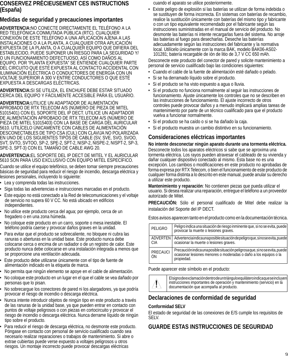 9CONSERVEZ PRÉCIEUSEMENT CES INSTRUCTIONS(España)Medidas de seguridad y precauciones importantesADVERTENCIA:NO CONECTE DIRECTAMENTE EL TELÉFONO A LA RED TELEFÓNICA CONMUTADA PÚBLICA (RTC). CUALQUIER CONEXIÓN DE ESTE TELÉFONO A UNA APLICACIÓN AJENA A LAS INSTALACIONES O A LA PLANTA, A CUALQUIER OTRA APLICACIÓN EXPUESTA DE LA PLANTA, O A CUALQUIER EQUIPO QUE DIFIERA DEL ESTABLECIDO, PUEDE SUPONER UN RIESGO PARA LA SEGURIDAD Y/O UN FUNCIONAMIENTO DEFECTUOSO, ASÍ COMO DAÑOS AL EQUIPO. POR “PLANTA EXPUESTA” SE ENTIENDE CUALQUIER PARTE DEL CIRCUITO QUE ESTÉ EXPUESTA AL CONTACTO ACCIDENTAL CON ILUMINACIÓN ELÉCTRICA O CONDUCTORES DE ENERGÍA CON UN VOLTAJE SUPERIOR A 300 V ENTRE CONDUCTORES O QUE ESTÉ EXPUESTA A DESCARGAS ELÉCTRICAS.ADVERTENCIA:SI SE UTILIZA, EL ENCHUFE DEBE ESTAR SITUADO CERCA DEL EQUIPO Y FÁCILMENTE ACCESIBLE PARA EL USUARIO.ADVERTENCIA:UTILICE UN ADAPTADOR DE ALIMENTACIÓN APROBADO DE RTX TELECOM A/S (NÚMERO DE PIEZA DE MITEL 51015401) CON EL SOPORTE DEL IP DECT. UTILICE UN ADAPTADOR DE ALIMENTACIÓN APROBADO DE RTX TELECOM A/S (NÚMERO DE PIEZA DE MITEL 51015403) CON LA BASE DE CARGA DEL AURICULAR 5610. UTILÍCELO ÚNICAMENTE CON CABLES DE ALIMENTACIÓN DESCONECTABLES DE TIPO CSA (CUL) CON CLAVIJA NO POLARIZADA EN UNO DE LOS SIGUIENTES TIPOS DE CABLE (SV, SVE, SVO, SVOO, SVT, SVTO, SVTOO, SP-2, SPE-2, SPT-2, NISP-2, NISPE-2, NISPT-2, SP-3, SPE-3, SPT-3) CON EL TAMAÑO DE CABLE AWG 20.ADVERTENCIA:EL SOPORTE DEL IP DECT DE MITEL Y EL AURICULAR 5610 SON PARA USO EXCLUSIVO CON EQUIPO MITEL ESPECÍFICO.Cuando se utilice el equipo telefónico, se deben tomar siempre precauciones básicas de seguridad para reducir el riesgo de incendio, descarga eléctrica y lesiones personales, incluyendo lo siguiente:• Lea y comprenda todas las instrucciones.• Siga todas las advertencias e instrucciones marcadas en el producto.• Este equipo no está conectado a la Red de telecomunicaciones y el voltaje de servicio no supera 60 V CC. No está ubicado en edificios independientes.• No utilice este producto cerca del agua; por ejemplo, cerca de un fregadero o en una zona húmeda.• No coloque este producto en un carro, soporte o mesa inestable. El teléfono podría caerse y provocar daños graves en la unidad.• Para evitar que el producto se sobrecaliente, no bloquee ni cubra las ranuras o aberturas en la unidad base. Este producto nunca debe colocarse cerca o encima de un radiador o de un registro de calor. Este producto nunca debe colocarse en una instalación integrada a menos que se proporcione una ventilación adecuada.• Este producto debe utilizarse únicamente con el tipo de fuente de alimentación indicado en la etiqueta de marca.• No permita que ningún elemento se apoye en el cable de alimentación.• No coloque este producto en un lugar en el que el cable se vea dañado por personas que lo pisan.• No sobrecargue los conectores de pared ni los alargadores, ya que podría provocar el riesgo de incendio o descarga eléctrica.• Nunca intente introducir objetos de ningún tipo en este producto a través de las ranuras de la unidad base, ya que pueden entrar en contacto con puntos de voltaje peligrosos o con piezas en cortocircuito y provocar el riesgo de incendio o descarga eléctrica. Nunca derrame líquido de ningún tipo sobre el producto.• Para reducir el riesgo de descarga eléctrica, no desmonte este producto. Póngase en contacto con personal de servicio cualificado cuando sea necesario realizar reparaciones o trabajos de mantenimiento. Si abre o extrae cubiertas puede verse expuesto a voltajes peligrosos u otros riesgos. Un montaje incorrecto puede provocar descargas eléctricas cuando el aparato se utilice posteriormente.• Existe peligro de explosión si las baterías se utilizan de forma indebida o se sustituyen de forma incorrecta. En sistemas con baterías de recambio, realice la sustitución únicamente con baterías del mismo tipo y fabricante o con un tipo equivalente recomendado por el fabricante según las instrucciones suministradas en el manual de servicio del producto. No desmonte las baterías ni intente recargarlas fuera del sistema. No arroje las baterías al fuego para desecharlas. Deseche las baterías adecuadamente según las instrucciones del fabricante y la normativa local. Utilícelo únicamente con la marca BAK, modelo BAK06-AS02-101281; batería recargable de ión de litio de 3,7 V CC 650 mAh.Desconecte este producto del conector de pared y solicite mantenimiento a personal de servicio cualificado bajo las condiciones siguientes:• Cuando el cable de la fuente de alimentación esté dañado o pelado.• Si se ha derramado líquido sobre el producto.• Si el producto se ha visto expuesto a agua o lluvia.• Si el producto no funciona normalmente al seguir las instrucciones de funcionamiento. Ajuste únicamente los controles que no se describen en las instrucciones de funcionamiento. El ajuste incorrecto de otros controles puede provocar daños y a menudo implicará amplias tareas de mantenimiento por parte de un técnico cualificado para que el producto vuelva a funcionar normalmente.• Si el producto se ha caído o si se ha dañado la caja.• Si el producto muestra un cambio distintivo en su funcionamiento.Consideraciones eléctricas importantesNo intente desconectar ningún aparato durante una tormenta eléctrica.Desconecte todos los aparatos eléctricos si sabe que se aproxima una tormenta eléctrica. Los rayos pueden atravesar el cableado de su vivienda y dañar cualquier dispositivo conectado al mismo. Esta base no es una excepción. Los cambios o modificaciones en este producto no aprobadas de forma expresa por RTX Telecom, o bien el funcionamiento de este producto de cualquier forma distinta a lo descrito en este manual, puede anular su derecho a utilizar este producto.Mantenimiento y reparación: No contienen piezas que pueda utilizar el usuario. Si desea realizar una reparación, entregue el teléfono a un proveedor autorizado de Mitel.PRECAUCIÓN: Sólo el personal cualificado de Mitel debe realizar lainstalación del Soporte del IP DECT.Estos avisos aparecen tanto en el producto como en la documentación técnica.Puede aparecer este símbolo en el producto:Declaraciones de conformidad de seguridadConformidad SELVEl estado de seguridad de las conexiones de E/S cumple los requisitos de SELV.GUARDE ESTAS INSTRUCCIONES DE SEGURIDADPELIGRO Peligro indica una situación de riesgo inminente que, si no se evita, puede provocar la muerte o lesiones graves.ADVERTENCIA Advertencia indica una posible situación de pe ligro que, si no se evita, pu ede ocasionar la muerte o lesiones graves.PRECAUCIÓNPrecaución indica una posible situación peligrosa que, si no se evita, puede ocasionar lesiones menores o moderadas o daño a los equipos o la propiedad.El signo de exclamación dentro de un triángulo equilátero indica que se incluye n instrucciones importantes de operación y mantenimiento (servicio) en la documentación que acompaña al producto.!