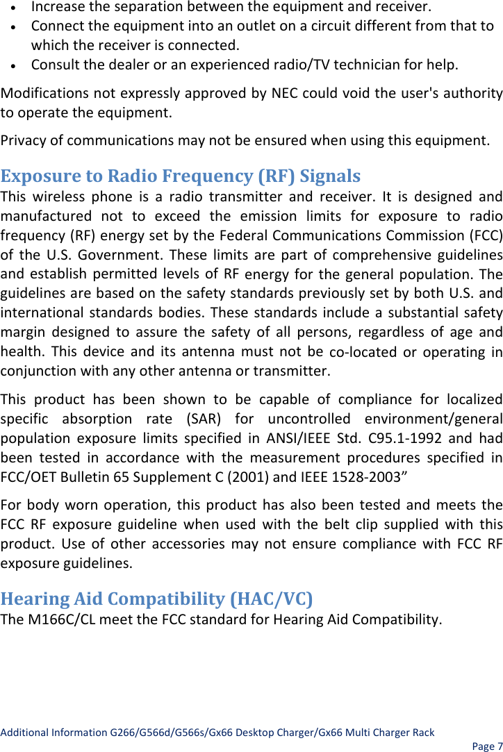 AdditionalInformationG266/G566d/G566s/Gx66DesktopCharger/Gx66MultiChargerRackPage7• Increasetheseparationbetweentheequipmentandreceiver.• Connecttheequipmentintoanoutletonacircuitdifferentfromthattowhichthereceiverisconnected.• Consultthedealeroranexperiencedradio/TVtechnicianforhelp.ModificationsnotexpresslyapprovedbyNECcouldvoidtheuser&apos;sauthoritytooperatetheequipment.Privacyofcommunicationsmaynotbeensuredwhenusingthisequipment. ExposuretoRadioFrequency(RF)SignalsThiswirelessphoneisaradiotransmitterandreceiver.Itisdesignedandmanufacturednottoexceedtheemissionlimitsforexposuretoradiofrequency(RF)energysetbytheFederalCommunicationsCommission(FCC)oftheU.S.Government.TheselimitsarepartofcomprehensiveguidelinesandestablishpermittedlevelsofRFenergyforthegeneralpopulation.TheguidelinesarebasedonthesafetystandardspreviouslysetbybothU.S.andinternationalstandardsbodies.Thesestandardsincludeasubstantialsafetymargindesignedtoassurethesafetyofallpersons,regardlessofageandhealth.Thisdeviceanditsantennamustnotbeco‐locatedoroperatinginconjunctionwithanyotherantennaortransmitter.Thisproducthasbeenshowntobecapableofcomplianceforlocalizedspecificabsorptionrate(SAR)foruncontrolledenvironment/generalpopulationexposurelimitsspecifiedinANSI/IEEEStd.C95.1‐1992andhadbeentestedinaccordancewiththemeasurementproceduresspecifiedinFCC/OETBulletin65SupplementC(2001)andIEEE1528‐2003”Forbodywornoperation,thisproducthasalsobeentestedandmeetstheFCCRFexposureguidelinewhenusedwiththebeltclipsuppliedwiththisproduct.UseofotheraccessoriesmaynotensurecompliancewithFCCRFexposureguidelines.HearingAidCompatibility(HAC/VC)TheM166C/CLmeettheFCCstandardforHearingAidCompatibility.