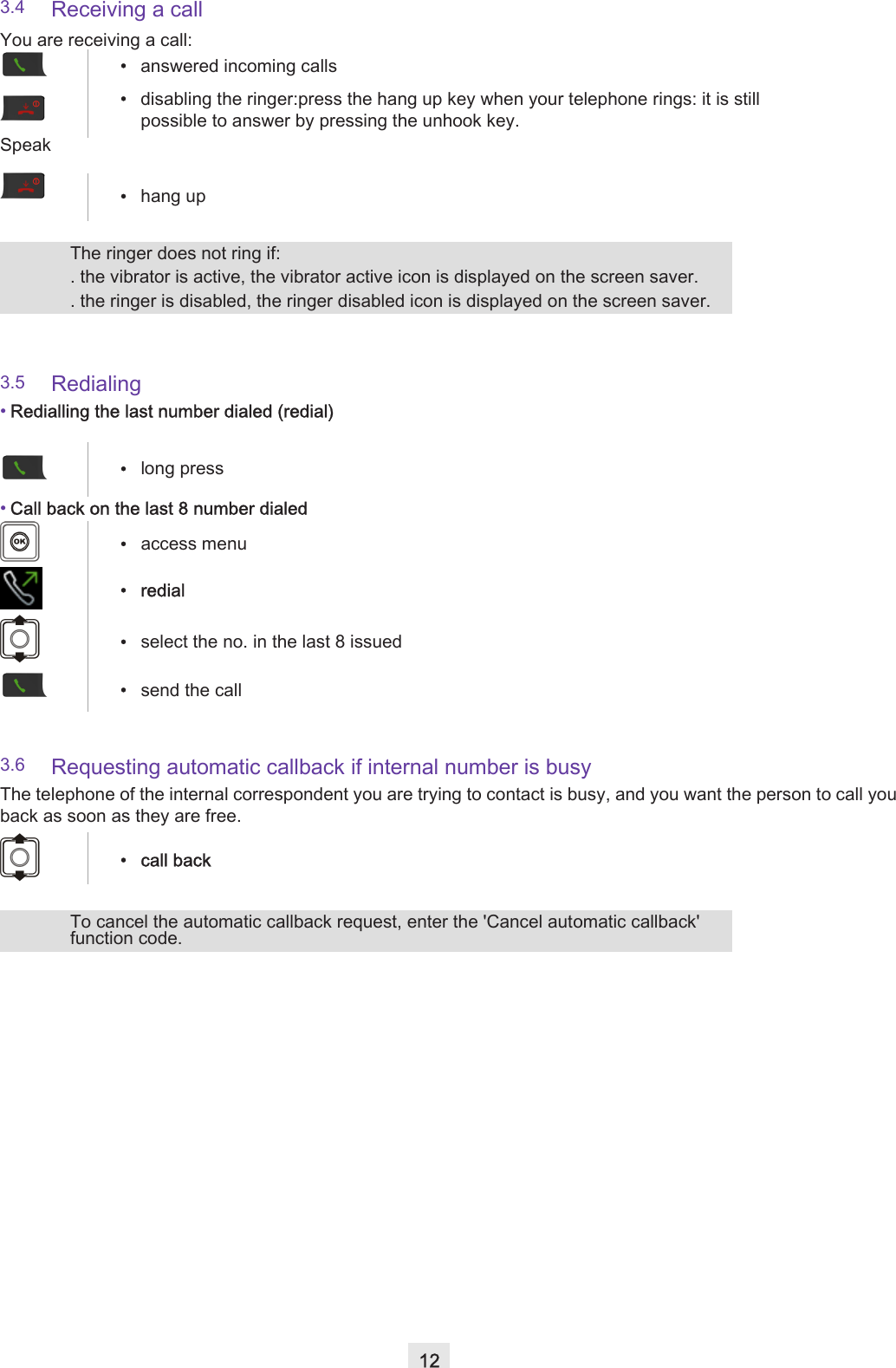 123.4 Receiving a call3.5 Redialing•Redialling the last number dialed (redial)•Call back on the last 8 number dialed3.6 Requesting automatic callback if internal number is busyThe telephone of the internal correspondent you are trying to contact is busy, and you want the person to call you back as soon as they are free.You are receiving a call:•answered incoming calls•disabling the ringer:press the hang up key when your telephone rings: it is still possible to answer by pressing the unhook key.Speak•hang upThe ringer does not ring if:. the vibrator is active, the vibrator active icon is displayed on the screen saver. . the ringer is disabled, the ringer disabled icon is displayed on the screen saver. •long press•access menu• redial•select the no. in the last 8 issued•send the call• call backTo cancel the automatic callback request, enter the &apos;Cancel automatic callback&apos; function code.
