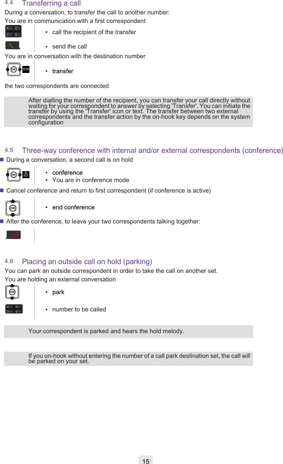 154.4 Transferring a callDuring a conversation, to transfer the call to another number:4.5 Three-way conference with internal and/or external correspondents (conference)During a conversation, a second call is on holdCancel conference and return to first correspondent (if conference is active)After the conference, to leave your two correspondents talking together:4.6 Placing an outside call on hold (parking)You can park an outside correspondent in order to take the call on another set.You are in communication with a first correspondent•call the recipient of the transfer•send the callYou are in conversation with the destination number•transferthe two correspondents are connectedAfter dialling the number of the recipient, you can transfer your call directly without waiting for your correspondent to answer by selecting &apos;Transfer&apos;. You can initiate the transfer by using the &apos;Transfer&apos; icon or text. The transfer between two external correspondents and the transfer action by the on-hook key depends on the system configuration• conference•You are in conference mode• end conferenceYou are holding an external conversation•park•number to be calledYour correspondent is parked and hears the hold melody.If you on-hook without entering the number of a call park destination set, the call will be parked on your set.