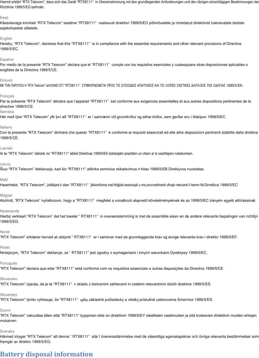 Hiermit erklärt “RTX Telecom”, dass sich das Gerät “RTX8111”  in Übereinstimmung mit den grundlegenden Anforderungen und den übrigen einschlägigen Bestimmungen der Richtlinie 1999/5/EG befindet.  Eesti Käesolevaga kinnitab “RTX Telecom” seadme “RTX8111”  vastavust direktiivi 1999/5/EÜ põhinõuetele ja nimetatud direktiivist tulenevatele teistele asjakohastele sätetele.  English Hereby, “RTX Telecom”, declares that this “RTX8111”  is in compliance with the essential requirements and other relevant provisions of Directive 1999/5/EC.  Español Por medio de la presente “RTX Telecom” declara que el “RTX8111”  cumple con los requisitos esenciales y cualesquiera otras disposiciones aplicables o exigibles de la Directiva 1999/5/CE.  Ελληνική ΜΕ ΤΗΝ ΠΑΡΟΥΣΑ Η “RTX Telecom” ΔΗΛΩΝΕΙ ΟΤΙ “RTX8111”  ΣΥΜΜΟΡΦΩΝΕΤΑΙ ΠΡΟΣ ΤΙΣ ΟΥΣΙΩΔΕΙΣ ΑΠΑΙΤΗΣΕΙΣ ΚΑΙ ΤΙΣ ΛΟΙΠΕΣ ΣΧΕΤΙΚΕΣ ΔΙΑΤΑΞΕΙΣ ΤΗΣ ΟΔΗΓΙΑΣ 1999/5/ΕΚ.  Français Par la présente “RTX Telecom” déclare que l’appareil “RTX8111”  est conforme aux exigences essentielles et aux autres dispositions pertinentes de la directive 1999/5/CE. Íslenska Hér með lýsir “RTX Telecom” yfir því að “RTX8111”  er í samræmi við grunnkröfur og aðrar kröfur, sem gerðar eru í tilskipun 1999/5/EC.  Italiano Con la presente “RTX Telecom” dichiara che questo “RTX8111”  è conforme ai requisiti essenziali ed alle altre disposizioni pertinenti stabilite dalla direttiva 1999/5/CE.  Latviski Ar šo “RTX Telecom” deklarē, ka “RTX8111” atbilst Direktīvas 1999/5/EK būtiskajām prasībām un citiem ar to saistītajiem noteikumiem.  Lietuvių Šiuo “RTX Telecom” deklaruoja, kad šis “RTX8111” atitinka esminius reikalavimus ir kitas 1999/5/EB Direktyvos nuostatas.  Malti Hawnhekk, “RTX Telecom”, jiddikjara li dan “RTX8111”  jikkonforma mal-ħtiġijiet essenzjali u ma provvedimenti oħrajn relevanti li hemm fid-Dirrettiva 1999/5/EC  Magyar Alulírott, “RTX Telecom” nyilatkozom, hogy a “RTX8111”  megfelel a vonatkozó alapvetõ követelményeknek és az 1999/5/EC irányelv egyéb elõírásainak.  Nederlands Hierbij verklaart “RTX Telecom” dat het toestel “ RTX8111”  in overeenstemming is met de essentiële eisen en de andere relevante bepalingen van richtlijn 1999/5/EG.  Norsk “RTX Telecom” erklærer herved at utstyret “ RTX8111”  er i samsvar med de grunnleggende krav og øvrige relevante krav i direktiv 1999/5/EF.  Polski Niniejszym, “RTX Telecom” deklaruje, ze “ RTX8111” jest zgodny z wymaganiami i innymi warunkami Dyrektywy 1999/5/EC.  Português “RTX Telecom” declara que este “RTX8111” está conforme com os requisitos essenciais e outras disposições da Directiva 1999/5/CE.  Slovensko “RTX Telecom” izjavlja, da je ta “RTX8111”  v skladu z bistvenimi zahtevami in ostalimi relevantnimi določili direktive 1999/5/ES.  Slovensky “RTX Telecom” týmto vyhlasuje, že “RTX8111”  spĺňa základné požiadavky a všetky príslušné ustanovenia Smernice 1999/5/ES.  Suomi “RTX Telecom” vakuuttaa täten että “RTX8111” tyyppinen laite on direktiivin 1999/5/EY oleellisten vaatimusten ja sitä koskevien direktiivin muiden ehtojen mukainen.  Svenska Härmed intygar “RTX Telecom” att denna “ RTX8111”  står I överensstämmelse med de väsentliga egenskapskrav och övriga relevanta bestämmelser som framgår av direktiv 1999/5/EG.  Battery disposal information 