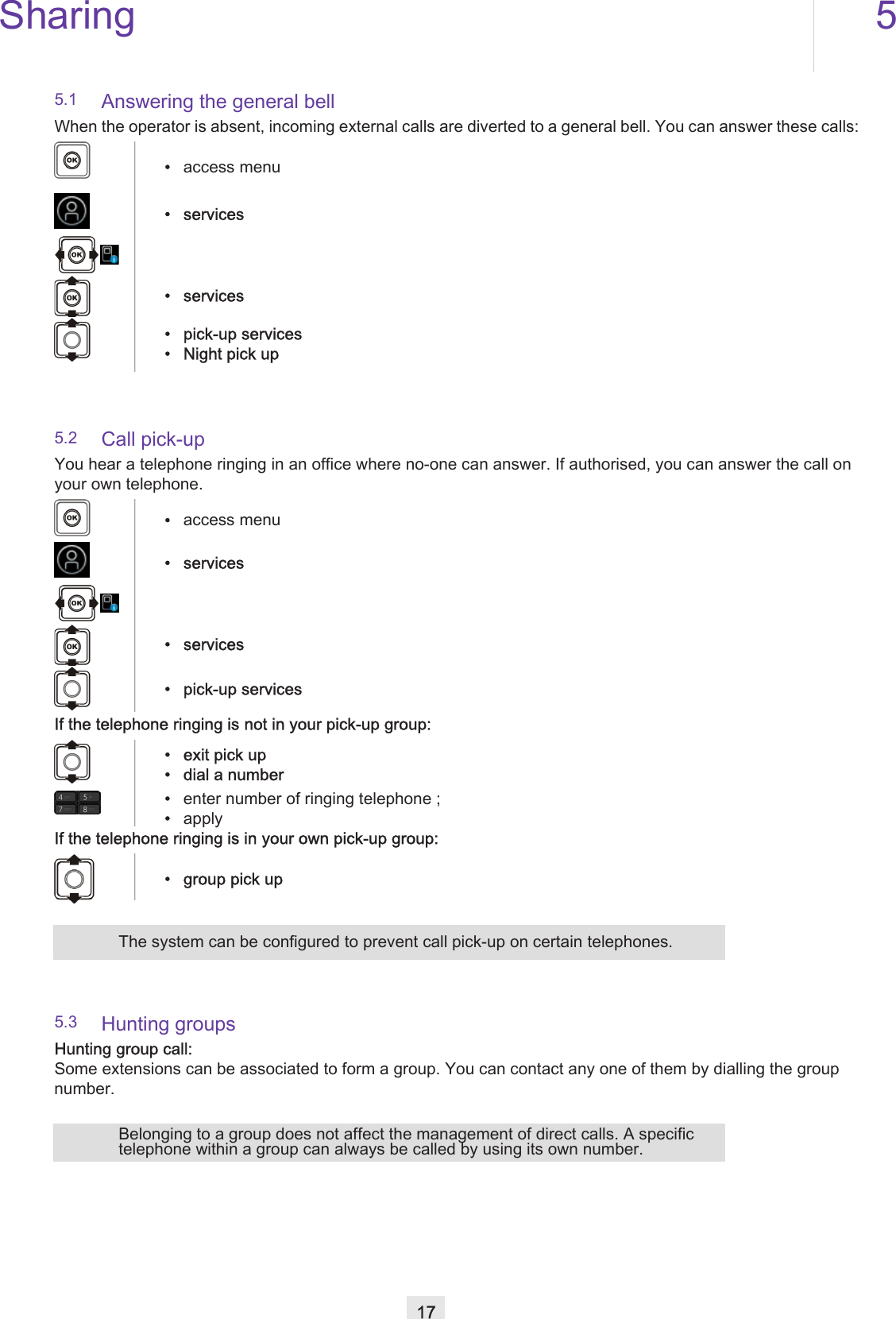 Sharing 517Other5.1 Answering the general bellWhen the operator is absent, incoming external calls are diverted to a general bell. You can answer these calls:5.2 Call pick-upYou hear a telephone ringing in an office where no-one can answer. If authorised, you can answer the call on your own telephone.If the telephone ringing is not in your pick-up group:If the telephone ringing is in your own pick-up group:5.3 Hunting groupsHunting group call:Some extensions can be associated to form a group. You can contact any one of them by dialling the group number.•access menu• services• services• pick-up services• Night pick up•access menu• services• services• pick-up services• exit pick up• dial a number•enter number of ringing telephone ;•apply• group pick upThe system can be configured to prevent call pick-up on certain telephones.Belonging to a group does not affect the management of direct calls. A specific telephone within a group can always be called by using its own number.