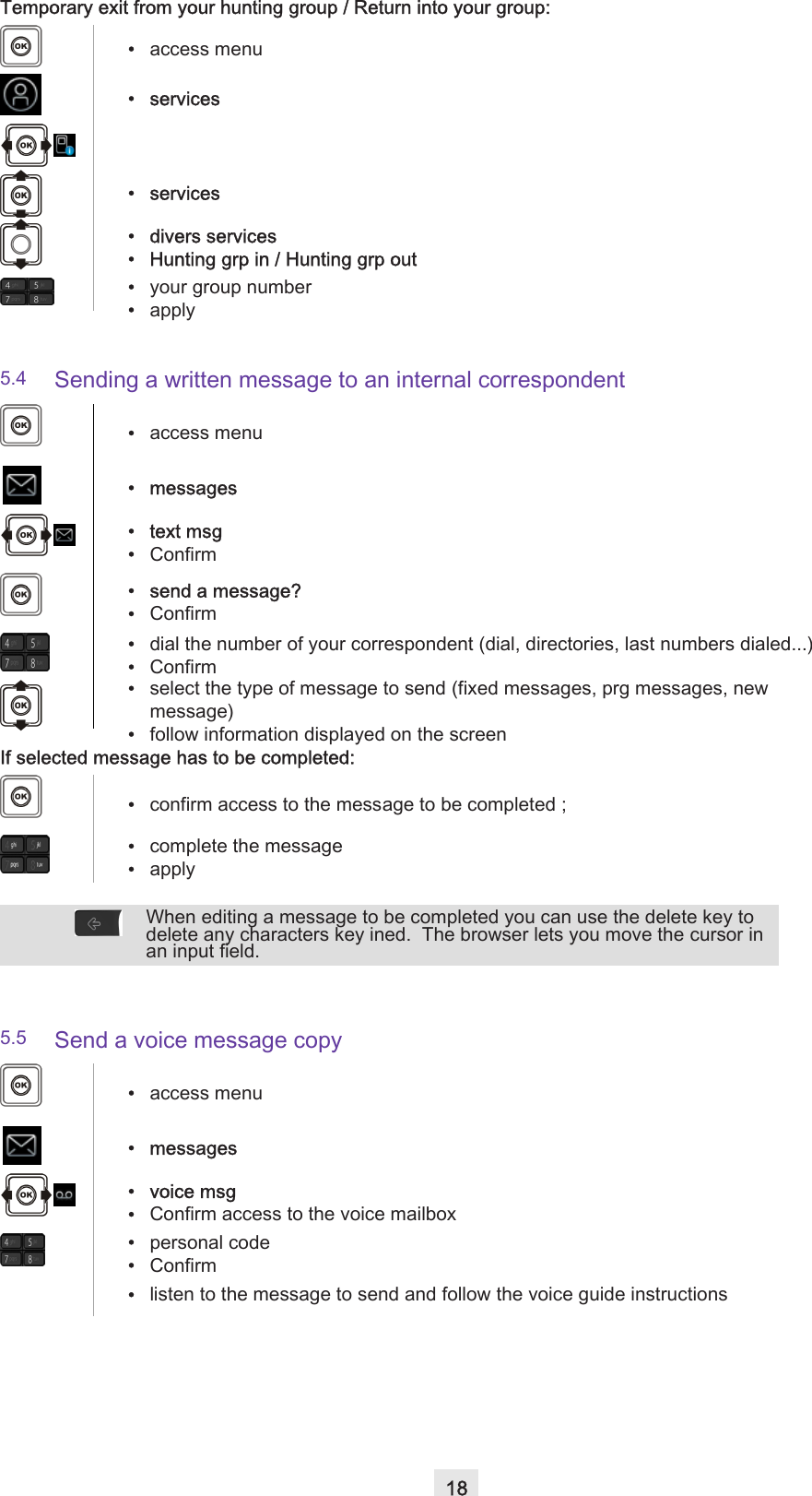 18Temporary exit from your hunting group / Return into your group:5.4 Sending a written message to an internal correspondent If selected message has to be completed:5.5 Send a voice message copy•access menu• services• services• divers services• Hunting grp in / Hunting grp out•your group number•apply•access menu• messages•text msg•Confirm• send a message?•Confirm•dial the number of your correspondent (dial, directories, last numbers dialed...)•Confirm•select the type of message to send (fixed messages, prg messages, new message)•follow information displayed on the screen•confirm access to the message to be completed ;•complete the message•applyWhen editing a message to be completed you can use the delete key to delete any characters key ined.  The browser lets you move the cursor in an input field. •access menu• messages• voice msg•Confirm access to the voice mailbox•personal code•Confirm•listen to the message to send and follow the voice guide instructions