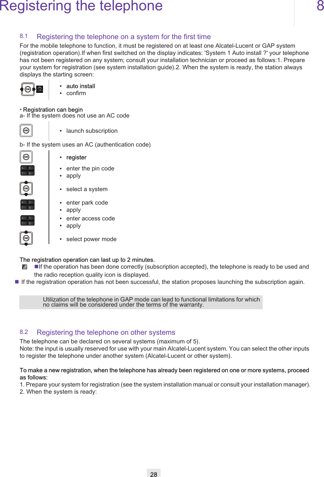 Registering the telephone 828Other8.1 Registering the telephone on a system for the first timeFor the mobile telephone to function, it must be registered on at least one Alcatel-Lucent or GAP system (registration operation).If when first switched on the display indicates: &apos;System 1 Auto install ?&apos; your telephone has not been registered on any system; consult your installation technician or proceed as follows:1. Prepare your system for registration (see system installation guide).2. When the system is ready, the station always displays the starting screen:•Registration can begina- If the system does not use an AC codeb- If the system uses an AC (authentication code)The registration operation can last up to 2 minutes.If the operation has been done correctly (subscription accepted), the telephone is ready to be used and the radio reception quality icon is displayed.  If the registration operation has not been successful, the station proposes launching the subscription again.8.2 Registering the telephone on other systemsThe telephone can be declared on several systems (maximum of 5).Note: the input is usually reserved for use with your main Alcatel-Lucent system. You can select the other inputs to register the telephone under another system (Alcatel-Lucent or other system).To make a new registration, when the telephone has already been registered on one or more systems, proceed as follows:1. Prepare your system for registration (see the system installation manual or consult your installation manager).2. When the system is ready:• auto install•confirm•launch subscription•register•enter the pin code•apply•select a system•enter park code•apply•enter access code•apply•select power modeUtilization of the telephone in GAP mode can lead to functional limitations for which no claims will be considered under the terms of the warranty.