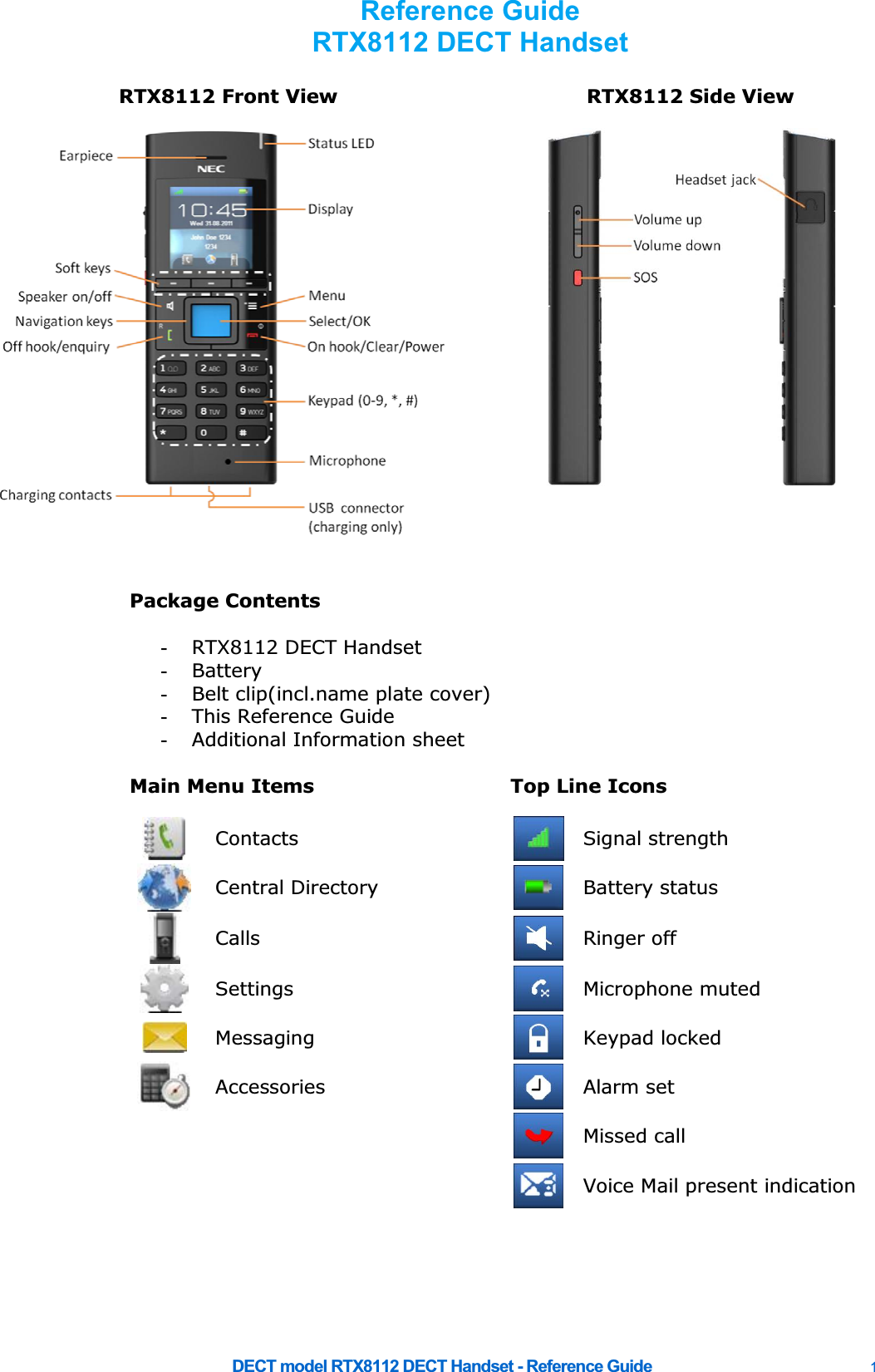     DECT model RTX8112 DECT Handset - Reference Guide    1 RTX8112 Front View  RTX8112 Side View    Package Contents    -  RTX8112 DECT Handset -  Battery -  Belt clip(incl.name plate cover) -  This Reference Guide -  Additional Information sheet    Main Menu Items  Top Line Icons       Contacts  Signal strength  Central Directory   Battery status Calls   Ringer off  Settings   Microphone muted  Messaging   Keypad locked  Accessories   Alarm set    Missed call    Voice Mail present indication       Reference Guide RTX8112 DECT Handset  