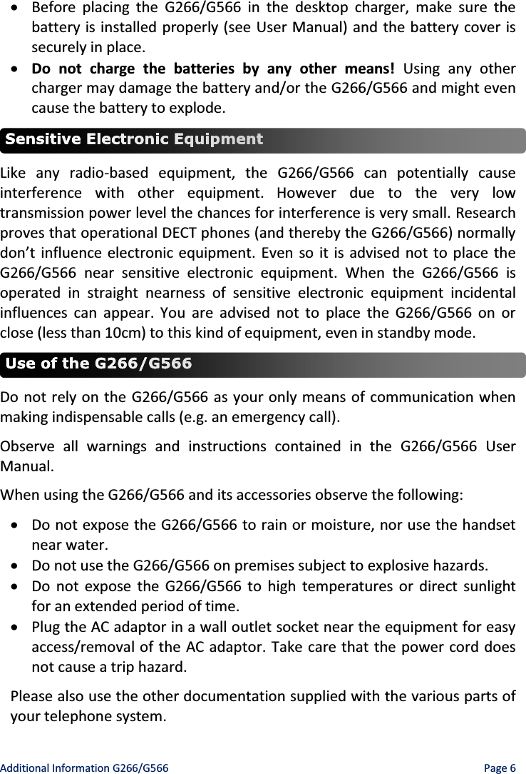 Additional Information G266/G566    Page 6 x Before placing the G266/G566 in the desktop charger, make sure the battery is installed properly (see User Manual) and the battery cover is securely in place. x Do not charge the batteries by any other means! Using any other charger may damage the battery and/or the G266/G566 and might even cause the battery to explode.  Like any radio-based equipment, the G266/G566 can potentially cause interference with other equipment. However due to the very low transmission power level the chances for interference is very small. Research proves that operational DECT phones (and thereby the G266/G566) normally ĚŽŶ͛ƚŝŶĨůƵĞŶĐĞĞůĞĐƚƌŽŶŝĐĞƋƵŝƉŵĞŶƚ͘Even so it is advised not to place the G266/G566 near sensitive electronic equipment. When the G266/G566 is operated in straight nearness of sensitive electronic equipment incidental influences can appear. You are advised not to place the G266/G566 on or close (less than 10cm) to this kind of equipment, even in standby mode.  Do not rely on the G266/G566 as your only means of communication when making indispensable calls (e.g. an emergency call). Observe all warnings and instructions contained in the G266/G566 User Manual. When using the G266/G566 and its accessories observe the following: x Do not expose the G266/G566 to rain or moisture, nor use the handset near water. x Do not use the G266/G566 on premises subject to explosive hazards. x Do not expose the G266/G566 to high temperatures or direct sunlight for an extended period of time. x Plug the AC adaptor in a wall outlet socket near the equipment for easy access/removal of the AC adaptor. Take care that the power cord does not cause a trip hazard. Please also use the other documentation supplied with the various parts of your telephone system. 