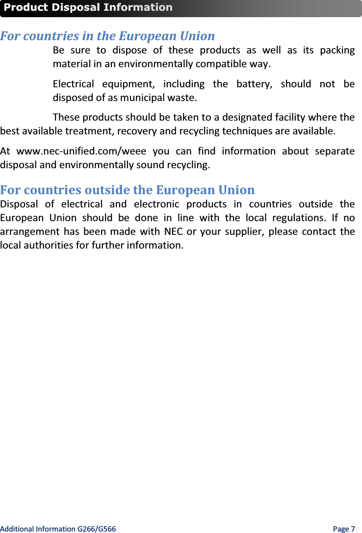 Additional Information G266/G566    Page 7  For countries in the European Union  Be sure to dispose of these products as well as its packing material in an environmentally compatible way. Electrical equipment, including the battery, should not be disposed of as municipal waste. These products should be taken to a designated facility where the best available treatment, recovery and recycling techniques are available. At www.nec-unified.com/weee you can find information about separate disposal and environmentally sound recycling. For countries outside the European Union Disposal of electrical and electronic products in countries outside the European Union should be done in line with the local regulations. If no arrangement has been made with NEC or your supplier, please contact the local authorities for further information. 