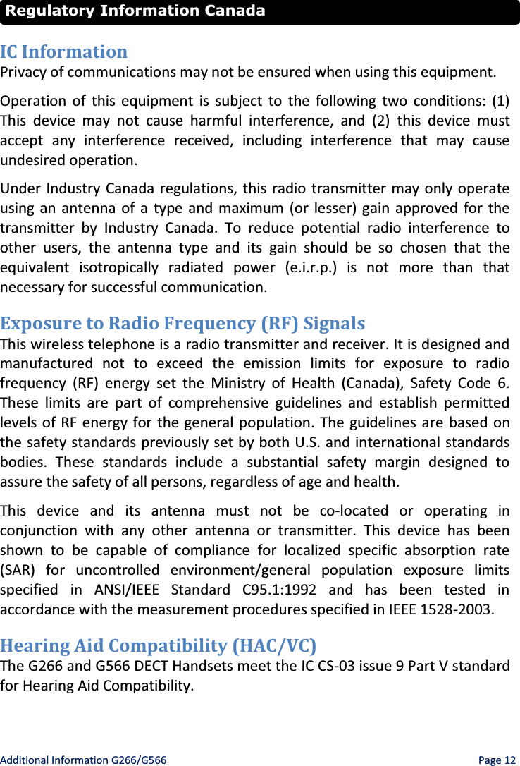   Additional Information G266/G566    Page 12  IC Information Privacy of communications may not be ensured when using this equipment. Operation of this equipment is subject to the following two conditions: (1) This device may not cause harmful interference, and (2) this device must accept any interference received, including interference that may cause undesired operation. Under Industry Canada regulations, this radio transmitter may only operate using an antenna of a type and maximum (or lesser) gain approved for the transmitter by Industry Canada. To reduce potential radio interference to other users, the antenna type and its gain should be so chosen that the equivalent isotropically radiated power (e.i.r.p.) is not more than that necessary for successful communication. Exposure to Radio Frequency (RF) Signals This wireless telephone is a radio transmitter and receiver. It is designed and manufactured not to exceed the emission limits for exposure to radio frequency (RF) energy set the Ministry of Health (Canada), Safety Code 6. These limits are part of comprehensive guidelines and establish permitted levels of RF energy for the general population. The guidelines are based on the safety standards previously set by both U.S. and international standards bodies. These standards include a substantial safety margin designed to assure the safety of all persons, regardless of age and health. This device and its antenna must not be co-located or operating in conjunction with any other antenna or transmitter. This device has been shown to be capable of compliance for localized specific absorption rate (SAR) for uncontrolled environment/general population exposure limits specified in ANSI/IEEE Standard C95.1:1992 and has been tested in accordance with the measurement procedures specified in IEEE 1528-2003. Hearing Aid Compatibility (HAC/VC) The G266 and G566 DECT Handsets meet the IC CS-03 issue 9 Part V standard for Hearing Aid Compatibility. Regulatory Information Canada 