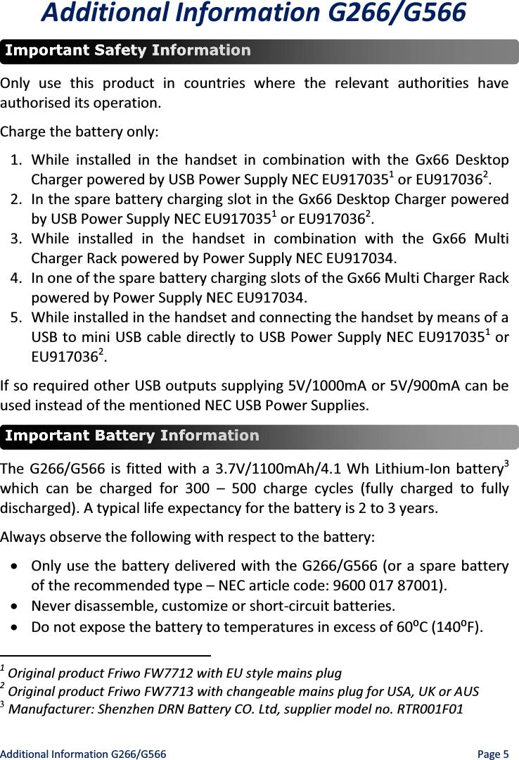 Additional Information G266/G566    Page 5 Additional Information G266/G566  Only use this product in countries where the relevant authorities have authorised its operation. Charge the battery only: 1. While installed in the handset in combination with the Gx66 Desktop Charger powered by USB Power Supply NEC EU9170351 or EU9170362. 2. In the spare battery charging slot in the Gx66 Desktop Charger powered by USB Power Supply NEC EU9170351 or EU9170362.  3. While installed in the handset in combination with the Gx66 Multi Charger Rack powered by Power Supply NEC EU917034. 4. In one of the spare battery charging slots of the Gx66 Multi Charger Rack powered by Power Supply NEC EU917034. 5. While installed in the handset and connecting the handset by means of a USB to mini USB cable directly to USB Power Supply NEC EU9170351 or EU9170362. If so required other USB outputs supplying 5V/1000mA or 5V/900mA can be used instead of the mentioned NEC USB Power Supplies.  The G266/G566 is fitted with a 3.7V/1100mAh/4.1 Wh Lithium-Ion battery3 which can be charged for 300 ʹ 500 charge cycles (fully charged to fully discharged). A typical life expectancy for the battery is 2 to 3 years. Always observe the following with respect to the battery: x Only use the battery delivered with the G266/G566 (or a spare battery of the recommended type ʹ NEC article code: 9600 017 87001). x Never disassemble, customize or short-circuit batteries. x Do not expose the battery ƚŽƚĞŵƉĞƌĂƚƵƌĞƐŝŶĞǆĐĞƐƐŽĨϲϬ϶;ϭϰϬ϶&amp;Ϳ.                                                  1 Original product Friwo FW7712 with EU style mains plug 2 Original product Friwo FW7713 with changeable mains plug for USA, UK or AUS 3 Manufacturer: Shenzhen DRN Battery CO. Ltd, supplier model no. RTR001F01 