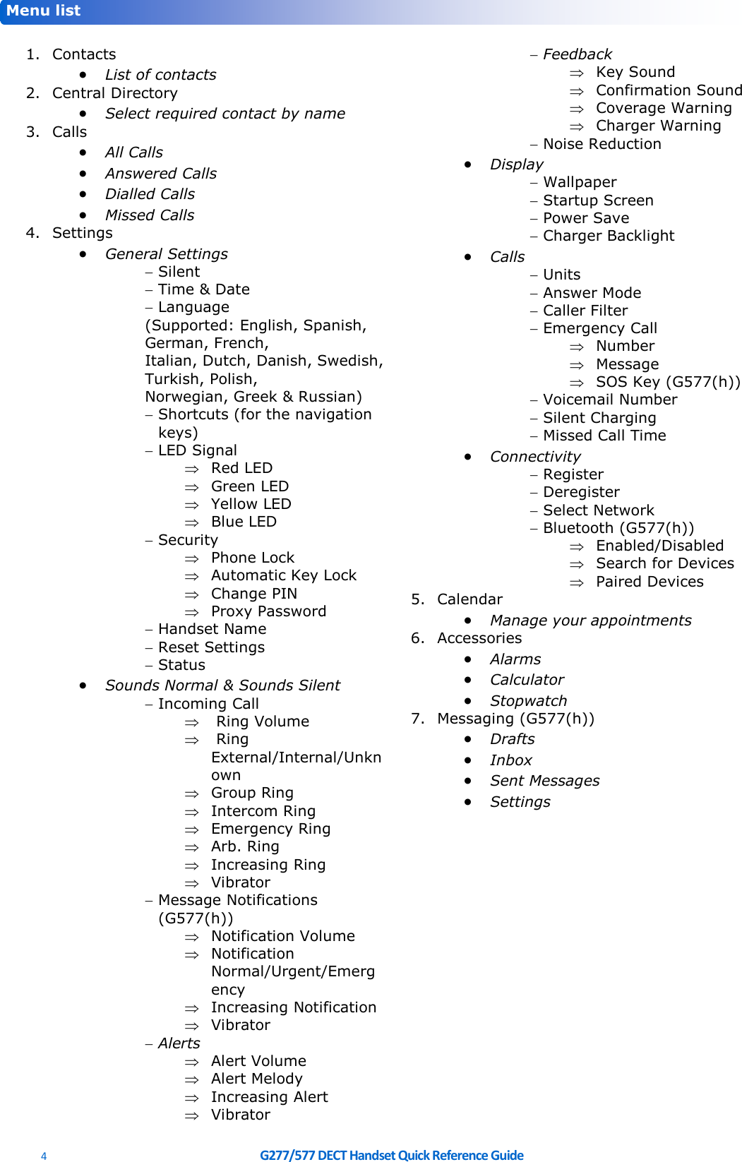  4  G277/577 DECT Handset Quick Reference Guide      1. Contacts • List of contacts 2. Central Directory • Select required contact by name 3. Calls • All Calls • Answered Calls • Dialled Calls • Missed Calls 4. Settings • General Settings  Silent  Time &amp; Date  Language (Supported: English, Spanish, German, French, Italian, Dutch, Danish, Swedish, Turkish, Polish,  Norwegian, Greek &amp; Russian)  Shortcuts (for the navigation keys)  LED Signal  Red LED  Green LED  Yellow LED  Blue LED  Security  Phone Lock  Automatic Key Lock  Change PIN  Proxy Password  Handset Name  Reset Settings  Status • Sounds Normal &amp; Sounds Silent  Incoming Call   Ring Volume   Ring External/Internal/Unknown  Group Ring  Intercom Ring  Emergency Ring  Arb. Ring  Increasing Ring  Vibrator  Message Notifications (G577(h))  Notification Volume  Notification Normal/Urgent/Emergency   Increasing Notification  Vibrator  Alerts  Alert Volume  Alert Melody  Increasing Alert  Vibrator  Feedback  Key Sound  Confirmation Sound  Coverage Warning  Charger Warning  Noise Reduction • Display  Wallpaper  Startup Screen  Power Save  Charger Backlight • Calls  Units  Answer Mode  Caller Filter  Emergency Call  Number  Message  SOS Key (G577(h))  Voicemail Number  Silent Charging  Missed Call Time • Connectivity  Register  Deregister  Select Network  Bluetooth (G577(h))  Enabled/Disabled  Search for Devices  Paired Devices 5. Calendar • Manage your appointments 6. Accessories • Alarms • Calculator • Stopwatch 7. Messaging (G577(h)) • Drafts • Inbox • Sent Messages • Settings    Menu list 