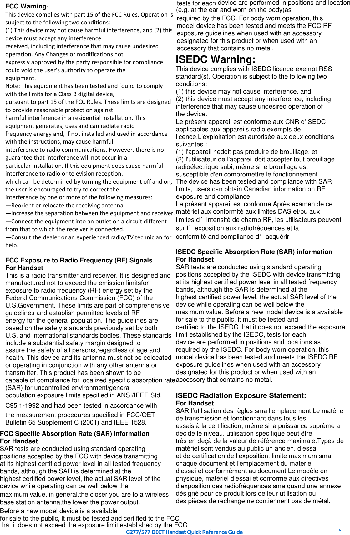     G277/577 DECT Handset Quick Reference Guide   5  FCC Warning： This device complies with part 15 of the FCC Rules. Operation is subject to the following two conditions: (1) This device may not cause harmful interference, and (2) this device must accept any interference received, including interference that may cause undesired operation. Any Changes or modifications not expressly approved by the party responsible for compliance could void the user&apos;s authority to operate the equipment. Note: This equipment has been tested and found to comply with the limits for a Class B digital device, pursuant to part 15 of the FCC Rules. These limits are designed to provide reasonable protection against harmful interference in a residential installation. This equipment generates, uses and can radiate radio frequency energy and, if not installed and used in accordance with the instructions, may cause harmful interference to radio communications. However, there is no guarantee that interference will not occur in a particular installation. If this equipment does cause harmful interference to radio or television reception, which can be determined by turning the equipment off and on, the user is encouraged to try to correct the interference by one or more of the following measures: —Reorient or relocate the receiving antenna. —Increase the separation between the equipment and receiver. —Connect the equipment into an outlet on a circuit different from that to which the receiver is connected. —Consult the dealer or an experienced radio/TV technician for help.  FCC Exposure to Radio Frequency (RF) Signals For Handset This is a radio transmitter and receiver. It is designed and manufactured not to exceed the emission limitsfor exposure to radio frequency (RF) energy set by the Federal Communications Commission (FCC) of the U.S.Government. These limits are part of comprehensive guidelines and establish permitted levels of RF energy for the general population. The guidelines are based on the safety standards previously set by both U.S. and international standards bodies. These standards include a substantial safety margin designed to assure the safety of all persons,regardless of age and health. This device and its antenna must not be colocated or operating in conjunction with any other antenna or transmitter. This product has been shown to be capable of compliance for localized specific absorption rate (SAR) for uncontrolled environment/general population exposure limits specified in ANSI/IEEE Std. C95.1-1992 and had been tested in accordance with the measurement procedures specified in FCC/OET Bulletin 65 Supplement C (2001) and IEEE 1528.  ISEDC Warning: This device complies with ISEDC licence-exempt RSS standard(s). Operation is subject to the following two conditions: (1) this device may not cause interference, and (2) this device must accept any interference, including interference that may cause undesired operation of the device. Le présent appareil est conforme aux CNR d&apos;ISEDC applicables aux appareils radio exempts de licence.L&apos;exploitation est autorisée aux deux conditions suivantes : (1) l&apos;appareil nedoit pas produire de brouillage, et (2) l&apos;utilisateur de l&apos;appareil doit accepter tout brouillage radioélectrique subi, même si le brouillage est susceptible d&apos;en compromettre le fonctionnement. The device has been tested and compliance with SAR limits, users can obtain Canadian information on RF exposure and compliance Le présent appareil est conforme Après examen de ce matériel aux conformité aux limites DAS et/ou aux limites d’intensité de champ RF, les utilisateurs peuvent sur l’exposition aux radiofréquences et la conformité and compliance d’acquérir  ISEDC Specific Absorption Rate (SAR) information For Handset SAR tests are conducted using standard operating positions accepted by the ISEDC with device transmitting at its highest certified power level in all tested frequency bands, although the SAR is determined at the highest certified power level, the actual SAR level of the device while operating can be well below the maximum value. Before a new model device is a available for sale to the public, it must be tested and certified to the ISEDC that it does not exceed the exposure limit established by the ISEDC, tests for each device are performed in positions and locations as required by the ISEDC. For body worn operation, this model device has been tested and meets the ISEDC RF exposure guidelines when used with an accessory designated for this product or when used with an accessory that contains no metal.  ISEDC Radiation Exposure Statement: For Handset SAR l’utilisation des règles sma l’emplacement Le matériel de transmission et fonctionnant dans tous les essais à la certification, même si la puissance suprême a décidé le niveau, utilisation spécifique peut être très en deçà de la valeur de référence maximale.Types de matériel sont vendus au public un ancien, d’essai et de certification de l’exposition, limite maximum sma, chaque document et l’emplacement du matériel d’essai et conformément au document.Le modèle en physique, matériel d’essai et conforme aux directives d’exposition des radiofréquences sma quand une annexe désigné pour ce produit lors de leur utilisation ou des pièces de rechange ne contiennent pas de métal.   FCC Specific Absorption Rate (SAR) information  For Handset SAR tests are conducted using standard operating positions accepted by the FCC with device transmitting  at its highest certified power level in all tested frequency bands, although the SAR is determined at the highest certified power level, the actual SAR level of the device while operating can be well below the Before a new model device is a available for sale to the public, it must be tested and certified to the FCC   tests for each  device are performed in positions and locationrequired by the FCC. For body worn operation, this  model device has been tested and meets the FCC RF exposure guidelines when used with an accessory designated for this product or when used with an accessory that contains no metal. maximum value. in general,the closer you are to a wireless base station antenna,the lower the power output.that it does not exceed the exposure limit established by the FCC(e.g. at the ear and worn on the body)as