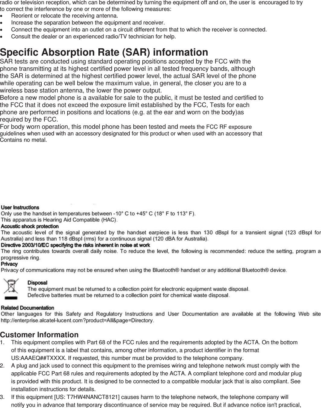 radio or television reception, which can be determined by turning the equipment off and on, the user is  encouraged to try to correct the interference by one or more of the following measures:   x  Reorient or relocate the receiving antenna.   x  Increase the separation between the equipment and receiver.   x  Connect the equipment into an outlet on a circuit different from that to which the receiver is connected.   x  Consult the dealer or an experienced radio/TV technician for help.   Specific Absorption Rate (SAR) information SAR tests are conducted using standard operating positions accepted by the FCC with the phone transmitting at its highest certified power level in all tested frequency bands, although the SAR is determined at the highest certified power level, the actual SAR level of the phone while operating can be well below the maximum value, in general, the closer you are to a wireless base station antenna, the lower the power output. Before a new model phone is a available for sale to the public, it must be tested and certified to the FCC that it does not exceed the exposure limit established by the FCC, Tests for each phone are performed in positions and locations (e.g. at the ear and worn on the body)as required by the FCC. For body worn operation, this model phone has been tested and meets the FCC RF exposure guidelines when used with an accessory designated for this product or when used with an accessory that Contains no metal.Customer Information 1.  This equipment complies with Part 68 of the FCC rules and the requirements adopted by the ACTA. On the bottom of this equipment is a label that contains, among other information, a product identifier in the format US:AAAEQ##TXXXX. If requested, this number must be provided to the telephone company. 2.  A plug and jack used to connect this equipment to the premises wiring and telephone network must comply with the applicable FCC Part 68 rules and requirements adopted by the ACTA. A compliant telephone cord and modular plug is provided with this product. It is designed to be connected to a compatible modular jack that is also compliant. See installation instructions for details. 3.  If this equipment [US: T7HW4NANCT8121] causes harm to the telephone network, the telephone company will notify you in advance that temporary discontinuance of service may be required. But if advance notice isn&apos;t practical, 