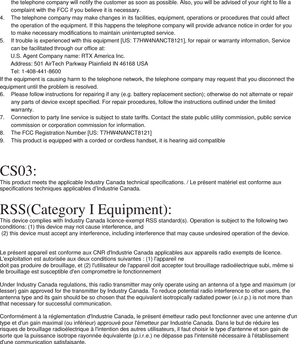 the telephone company will notify the customer as soon as possible. Also, you will be advised of your right to file a complaint with the FCC if you believe it is necessary. 4.  The telephone company may make changes in its facilities, equipment, operations or procedures that could affect the operation of the equipment. If this happens the telephone company will provide advance notice in order for you to make necessary modifications to maintain uninterrupted service. 5.  If trouble is experienced with this equipment [US: T7HW4NANCT8121], for repair or warranty information, Service can be facilitated through our office at: U.S. Agent Company name: RTX America Inc. Address: 501 AirTech Parkway Plainfield IN 46168 USA Tel: 1-408-441-8600 If the equipment is causing harm to the telephone network, the telephone company may request that you disconnect the equipment until the problem is resolved. 6.  Please follow instructions for repairing if any (e.g. battery replacement section); otherwise do not alternate or repair any parts of device except specified. For repair procedures, follow the instructions outlined under the limited warranty. 7.  Connection to party line service is subject to state tariffs. Contact the state public utility commission, public service commission or corporation commission for information. 8.  The FCC Registration Number [US: T7HW4NANCT8121] 9.  This product is equipped with a corded or cordless handset, it is hearing aid compatible   CS03: This product meets the applicable Industry Canada technical specifications. / Le présent matériel est conforme aux specifications techniques applicables d’Industrie Canada.  RSS(Category I Equipment): This device complies with Industry Canada licence-exempt RSS standard(s). Operation is subject to the following two conditions: (1) this device may not cause interference, and  (2) this device must accept any interference, including interference that may cause undesired operation of the device.   Le présent appareil est conforme aux CNR d&apos;Industrie Canada applicables aux appareils radio exempts de licence. L&apos;exploitation est autorisée aux deux conditions suivantes : (1) l&apos;appareil ne doit pas produire de brouillage, et (2) l&apos;utilisateur de l&apos;appareil doit accepter tout brouillage radioélectrique subi, même si le brouillage est susceptible d&apos;en compromettre le fonctionnement  Under Industry Canada regulations, this radio transmitter may only operate using an antenna of a type and maximum (or lesser) gain approved for the transmitter by Industry Canada. To reduce potential radio interference to other users, the antenna type and its gain should be so chosen that the equivalent isotropically radiated power (e.i.r.p.) is not more than that necessary for successful communication.  Conformément à la réglementation d&apos;Industrie Canada, le présent émetteur radio peut fonctionner avec une antenne d&apos;un type et d&apos;un gain maximal (ou inférieur) approuvé pour l&apos;émetteur par Industrie Canada. Dans le but de réduire les risques de brouillage radioélectrique à l&apos;intention des autres utilisateurs, il faut choisir le type d&apos;antenne et son gain de sorte que la puissance isotrope rayonnée équivalente (p.i.r.e.) ne dépasse pas l&apos;intensité nécessaire à l&apos;établissement d&apos;une communication satisfaisante.   