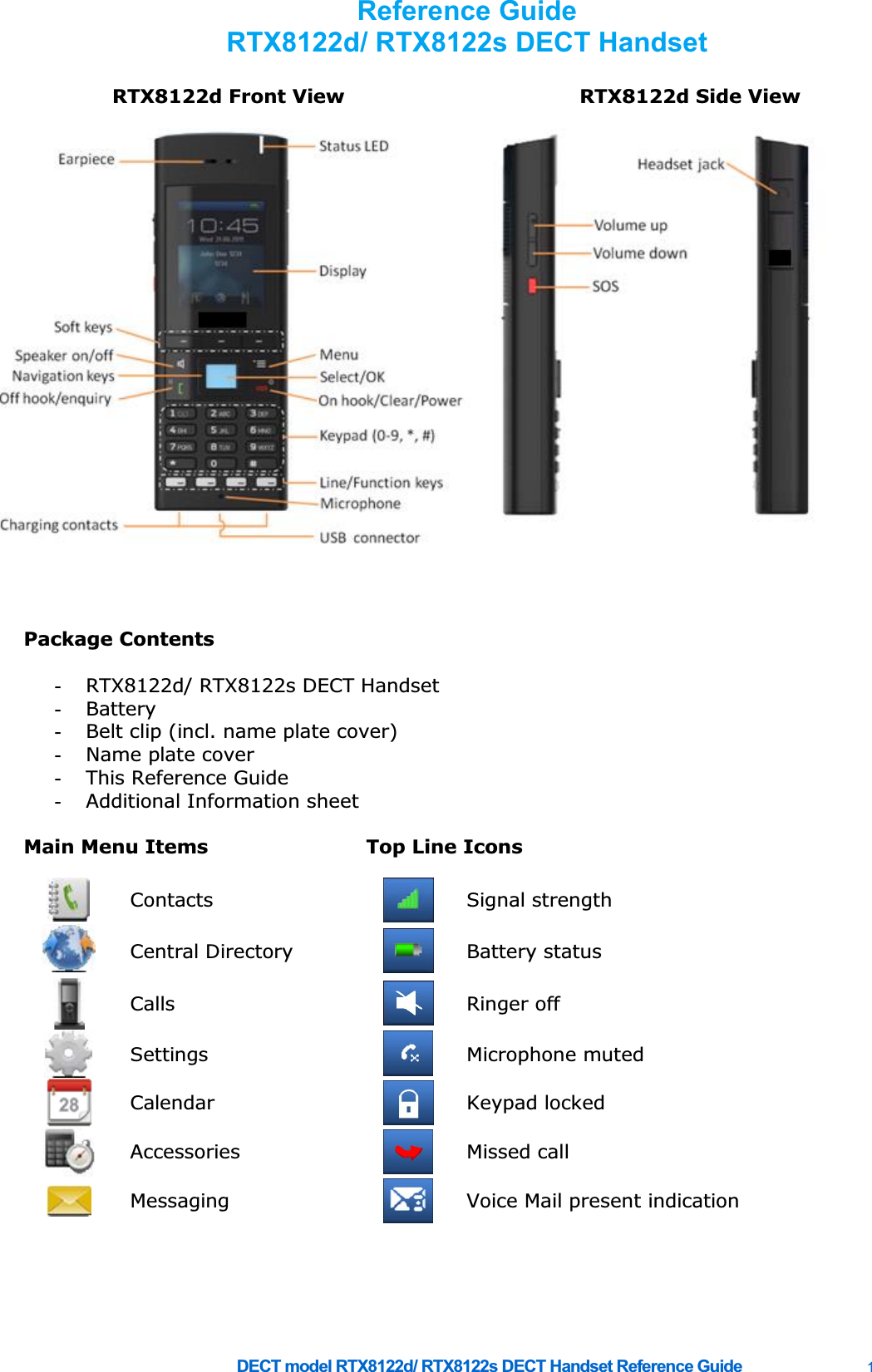     DECT model RTX8122d/ RTX8122s DECT Handset Reference Guide    1  RTX8122d Front View RTX8122d Side View     Package Contents   -  RTX8122d/ RTX8122s DECT Handset -  Battery -  Belt clip (incl. name plate cover) -  Name plate cover -  This Reference Guide -  Additional Information sheet    Main Menu Items  Top Line Icons       Contacts  Signal strength  Central Directory   Battery status  Calls   Ringer off  Settings   Microphone muted  Calendar   Keypad locked  Accessories   Missed call  Messaging   Voice Mail present indication           Reference Guide RTX8122d/ RTX8122s DECT Handset  