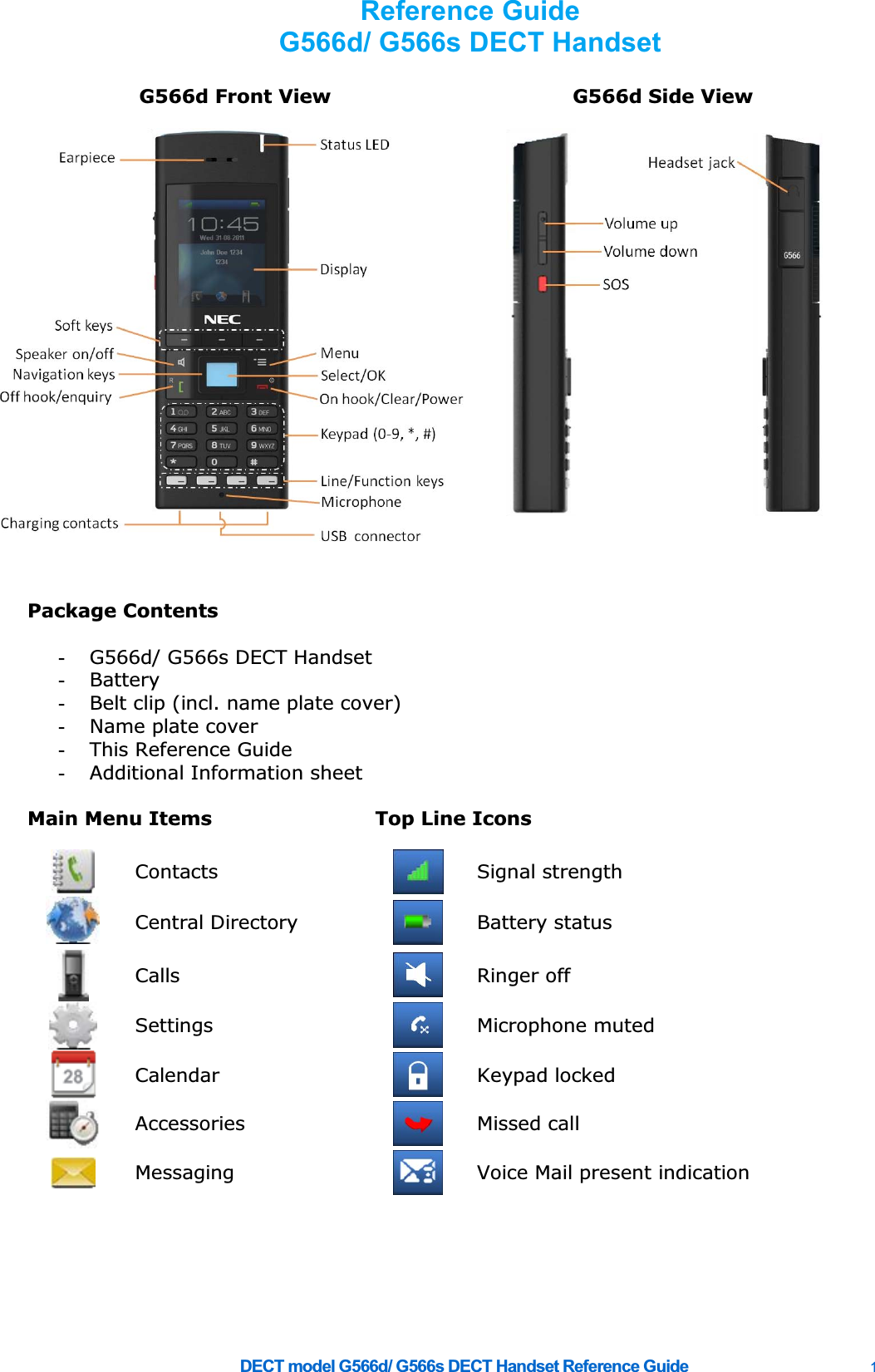     DECT model G566d/ G566s DECT Handset Reference Guide    1 G566d Front View  G566d Side View    Package Contents    -  G566d/ G566s DECT Handset -  Battery -  Belt clip (incl. name plate cover) -  Name plate cover -  This Reference Guide -  Additional Information sheet    Main Menu Items  Top Line Icons       Contacts  Signal strength  Central Directory   Battery status  Calls   Ringer off  Settings   Microphone muted Calendar   Keypad locked Accessories   Missed call  Messaging   Voice Mail present indication           Reference Guide G566d/ G566s DECT Handset  