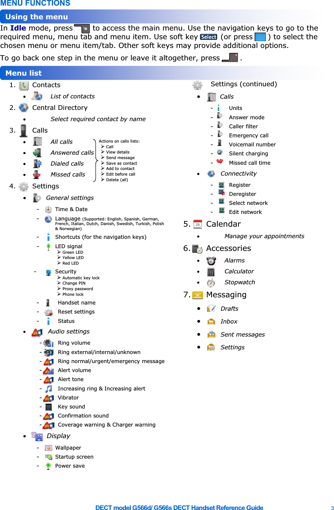    DECT model G566d/ G566s DECT Handset Reference Guide    3 MENU FUNCTIONS In Idle mode, press        to access the main menu. Use the navigation keys to go to the required menu, menu tab and menu item. Use soft key         (or press      ) to select the chosen menu or menu item/tab. Other soft keys may provide additional options. To go back one step in the menu or leave it altogether, press        .  1. Contacts x List of contacts 2. Central Directory x Select required contact by name 3. Calls x All calls x Answered calls x Dialed calls x Missed calls 4. Settings x General settings -  Time &amp; Date -  Language (Supported: English, Spanish, German, French, Italian, Dutch, Danish, Swedish, Turkish, Polish &amp; Norwegian) -  Shortcuts (for the navigation keys) -  LED signal ¾ Green LED ¾ Yellow LED ¾ Red LED -  Security ¾ Automatic key lock ¾ Change PIN ¾ Proxy password ¾ Phone lock -  Handset name -  Reset settings -  Status x  Audio settings -  Ring volume -  Ring external/internal/unknown -  Ring normal/urgent/emergency message -  Alert volume -  Alert tone -  Increasing ring &amp; Increasing alert -  Vibrator -  Key sound -  Confirmation sound -  Coverage warning &amp; Charger warning x Display -  Wallpaper -  Startup screen -  Power save Settings (continued) x Calls -  Units -  Answer mode -  Caller filter -  Emergency call -  Voicemail number -  Silent charging -  Missed call time x Connectivity -  Register -  Deregister -  Select network -  Edit network 5. Calendar x Manage your appointments 6. Accessories x Alarms x Calculator x Stopwatch 7. Messaging x Drafts x Inbox x Sent messages x Settings  Menu list Using the menu Actions on calls lists: ¾ Call ¾ View details ¾ Send message ¾ Save as contact ¾ Add to contact ¾ Edit before call ¾ Delete (all) 